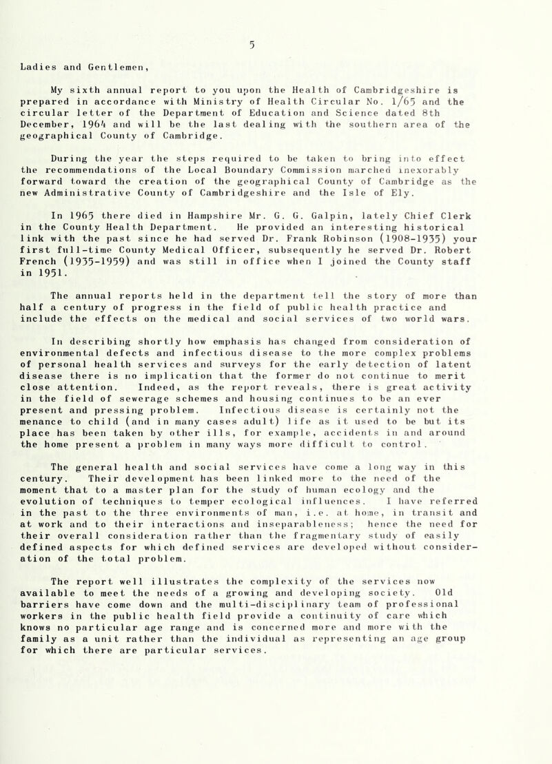 Ladies and Gentlemen, My sixth annual report to you upon the Health of Cambridgeshire is prepared in accordance with Ministry of Health Circular No. l/65 and the circular letter of the Department of Education and Science dated 8th December, 196^1 and will be the last dealing with the southern area of the geographical County of Cambridge. During the year the steps required to be taken to bring into effect the recommendations of the Local Boundary Commission marched inexorably forward toward the creation of the geographical County of Cambridge as the new Administrative County of Cambridgeshire and the Isle of Ely. In 1965 there died in Hampshire Mr. G. G. Galpin, lately Chief Clerk in the County Health Department. He provided an interesting historical link with the past since he had served Dr. Frank Robinson (1908-1935) your first full-time County Medical Officer, subsequently he served Dr. Robert French (1935-1959) and was still in office when I joined the County staff in 1951. The annual reports held in the department tell the story of more than half a century of progress in the field of public health practice and include the effects on the medical and social services of two world wars. In describing shortly how emphasis has changed from consideration of environmental defects and infectious disease to the more complex problems of personal health services and surveys for the early detection of latent disease there is no implication that the former do not continue to merit close attention. Indeed, as the report reveals, there is great activity in the field of sewerage schemes and housing continues to be an ever present and pressing problem. Infectious disease is certainly not the menance to child (and in many cases a dult) life as it used to be but its place has been taken by other ills, for example, accidents in and around the home present a problem in many ways more difficult to control. The general health and social services have come a long way in this century. Their development has been linked more to the need of the moment that to a master plan for the study of human ecology and the evolution of techniques to temper ecological influences. I have referred in the past to the three environments of man, i.e. at home, in transit and at work and to their interactions find inseparableness; hence the need for their overall consideration rather than the fragmentary study of easily defined aspects for which defined services are developed without consider- ation of the total problem. The report well illustrates the complexity of the services now available to meet the needs of a growing and developing society. Old barriers have come down and the multi-disciplinary team of professional workers in the public health field provide a continuity of care which knows no particular age range and is concerned more and more with the family as a unit rather than the individual as representing an age group for which there are particular services.