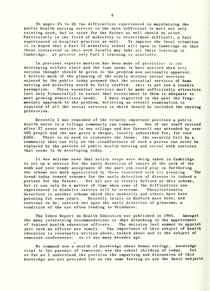 On pages 2k to 26 the difficulties experienced in maintaining the public health nursing service in the area sufficient to meet not only existing need, but to cater for the future as well should be noted. Particularly in the field of midwifery is recruitment difficult, a fact experienced in hospital practice as well. To improve the local situation it is hoped that a Part II midwifery school will open in Cambridge so that those interested in this work locally may take all their training in Cambridge; at present only Part I training is available. In previous reports mention has been made of priorities in the developing welfare state and the time seems to have arrived when very serious thought should be given to the problem now nationally apparent. I believe much of the planning of the widely diverse social services enjoyed by the public today assumed that the essential services of home nursing and midwifery would be fully staffed; this is not now a tenable assumption. These essential services must be made sufficiently attractive (not only financially) to ensure that recruitment to them is adequate to meet growing domiciliary needs. I have regretted in the past the frag- mentary approach to the problem, believing an overall examination is required of all the social services in which should be included the nursing profe ssion. Recently I was reminded of the vitally important position a public health nurse in a village community can command. One of our staff retired after 27 years service in one village and her farewell was attended by over 400 people and she wa^ given a cheque, locally subscribed for, for over £260. There is no need to elaborate the theme; the security felt by a community that can rely on the steadfastness of such a person can never be replaced by the pattern of public health nursing and social work services that seems to be developing today. It was welcome news that a to set up a service for the ear womb and your ready acceptance the scheme was much appreciated trend today toward schemes for portent for the future. Not a but it can only be a matter of experienced in diabetic surveys detection is another scheme whi pursuing for some years. Rece continue to be, carried out upo condition of the eye often lead ctive steps were being taken in Cambridge ly detection of cancer of the neck of the of the pa rt you could pi ay in furtheri ng by tho se conce rned wi th i t s p lann ing. the ear ly detec tion of d is e as e is inde ed 11 are so cl ear ly defi ne d a s this sche me time wh en some of the di ff i cu 1 ties now will be overcome. Phenylketonuria ch this authority and others have been ntly trials in Bedford have been, and n the early detection of glaucoma, a ing to blindness. The a The Cohen Report on Health Education was published in 1964. Amongst the many interesting recommendations is that attaching to the appointment of trained health education officers. The decision last summer to appoint just such an officer was timely. The importance of this subject of health education is constantly written about, talked about and is the subject of numerous conferences: so it was many decades ago. Vie command now a wealth of knowledge about human ecology; knowledge vital to the parents of tomorrow, now the school children of today. Yet so far as I understand the position the imparting and discussion of this knowledge are not provided for on the same footing as are the basic subjects