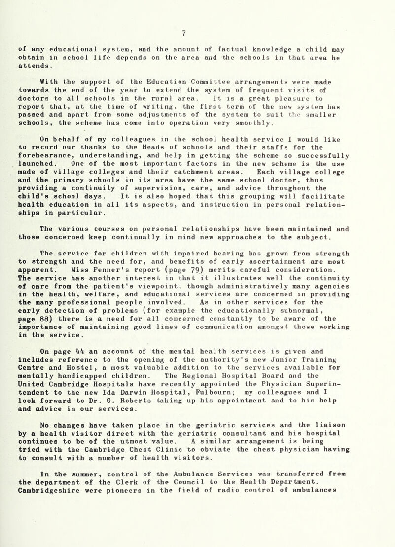 of any educational system, and the amount of factual knowledge a child may obtain in school life depends on the area and the schools in that area he attends. With the support of the Education Committee arrangements were made towards the end of the year to extend the system of frequent visits of doctors to all schools in the rural area. It is a great pleasure to report that, at the time of writing, the first term of the new system has passed and apart from some adjustments of the system to suit the smaller schools, the scheme has come into operation very smoothly. On behalf of ray colleagues in the school health service I would like to record our thanks to the Heads of schools and their staffs for the forebearance, understanding, and help in getting the scheme so successfully launched. One of the most important factors in the new scheme is the use made of village colleges and their catchment areas. Each village college and the primary schools in its area have the same school doctor, thus providing a continuity of supervision, care, and advice throughout the child's school days. It is also hoped that this grouping will facilitate health education in all its aspects, and instruction in personal relation- ships in particular. The various courses on personal relationships have been maintained and those concerned keep continually in mind new approaches to the subject. The service for children with impaired hearing has grown from strength to strength and the need for, and benefits of early ascertainment are most apparent. Miss Fenner's report (page 79) merits careful consideration. The service has another interest in that it illustrates well the continuity of care from the patient's viewpoint, though administratively many agencies in the health, welfare, and educational services are concerned in providing the many professional people involved. As in other services for the early detection of problems (for example the educationally subnormal, page 88) there is a need for all concerned constantly to be aware of the importance of maintaining good lines of communication amongst those working in the service. On page kk an account of the mental health services is given and includes reference to the opening of the authority's new Junior Training Centre and Hostel, a most valuable addition to the services available for mentally handicapped children. The Regional Hospital Board and the United Cambridge Hospitals have recently appointed the Physician Superin- tendent to the new Ida Darwin Hospital, Fulbourn; my colleagues and I look forward to Dr. G. Roberts taking up his appointment and to his help and advice in our services. No changes have taken place in the geriatric services and the liaison by a health visitor direct with the geriatric consultant and his hospital continues to be of the utmost value. A similar arrangement is being tried with the Cambridge Chest Clinic to obviate the chest physician having to consult with a number of health visitors. In the summer, control of the Ambulance Services was transferred from the department of the Clerk of the Council to the Health Department. Cambridgeshire were pioneers in the field of radio control of ambulances