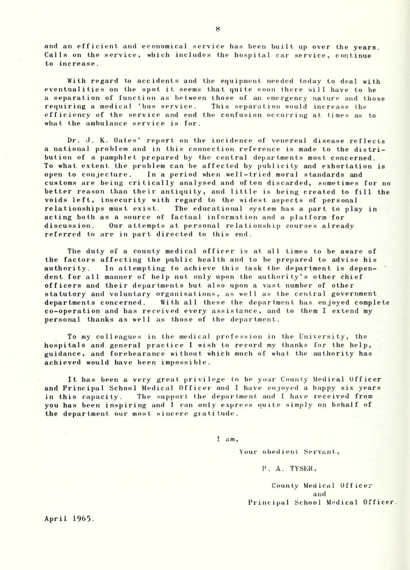and an efficient and economical service has been built up over the years. Calls on the service, which includes the hospital car service, continue to increase. With regard to accidents and the equipment needed today to deal with eventualities on the spot it seems that quite soon there will have to be a separation of function as between those of an emergency nature and those requiring a medical 'bus service. This separation would increase the efficiency of the service and end the confusion occurring at times as to what the ambulance service is for. Dr. J. K. Oates' report on the incidence of venereal disease reflects a national problem and in this connection reference is made to the distri- bution of a pamphlet prepared hy the central departments most concerned. To what extent the problem can be affected by publicity and exhortation is open to conjecture. In a period when well-tried moral standards and customs are being critically analysed and often discarded, sometimes for no better reason than their antiquity, and little is being created to fill the voids left, insecurity with regard to the widest aspects of personal relationships must exist. The educational system has a part to play in acting both as a source of factual inform.ation and a platform for discussion. Our attempts at personal relationship courses already referred to are in part directed to this end. Tile duty of a county medical officer is at all times to be aware of the factors affecting the public health and to be prepared to advise his authority. In attempting to achieve this task the department is depen- ' dent for all manner of help not only upon the authority's other chief officers and their departments but also upon a vast number of other statutory and voluntary organisations, as well as the central government departments concerned. With all these the department has enjoyed complete co-operation and has received every assistance, and to them I extend my personal thanks as well as those of the department. To my colleagues in the medical profession in the University, the hospitals and general practice I wish to record my thanks for the help, guidance, and forebearance without which much of what the authority has achieved would have been impossible. It has been a very great privilege to be your County Medical Officer and Principal School Medical Officer and 1 have enjoyed a happy six years in this capacity. The suppoit ttie department, and I tiave received from you has been inspiring and I can only e.xpress quite simply on behalf of the department our most sincere gratitude. 1 am, Your obedient Servant., A. TYSEH, April 1965. County Medical Officer and Principal School Medical Officer.