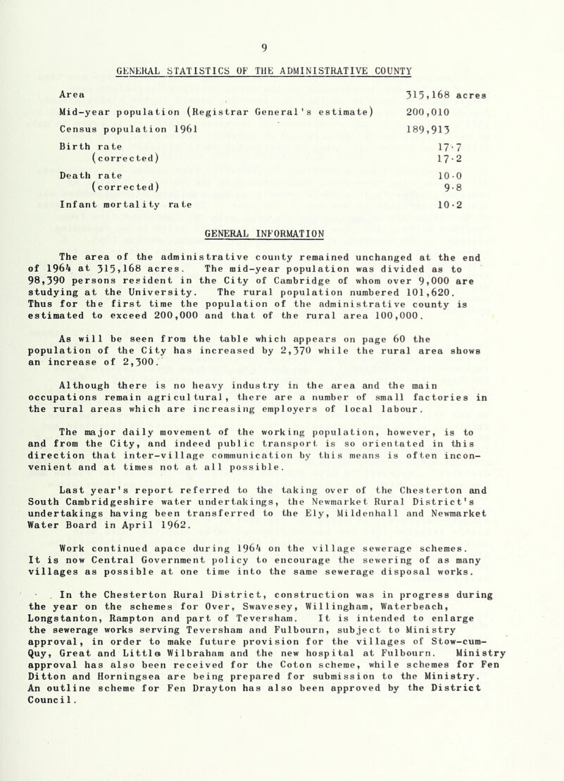 GENERAL STATISTICS OF THE ADMINISTRATIVE COUNTY Area Mid-year population (Registrar General's estimate) Census population 1961 Birth rate 315»168 acres 200,010 189,913 (corrected) Death rate (corrected) Infant mortality rate 17-7 17-2 10-0 9-8 10-2 GENERAL INFORMATION The area of the administrative county remained unchanged at the end of 1964 at 315,168 acres. The mid-year population was divided as to 98,390 persons resident in the City of Cambridge of whom over 9,000 are studying at the University. The rural population numbered 101,620. Thus for the first time the population of the administrative county is estimated to exceed 200,000 and that of the rural area 100,000. As will be seen from the table which appears on page 60 the population of the City has increased by 2,370 while the rural area shows an increase of 2,300. Although there is no heavy industry in the area and the main occupations remain agricultural, there are a number of small factories in the rural areas which are increasing employers of local labour. The major daily movement of the working population, however, is to and from the City, and indeed public transport is so orientated in this direction that inter-village communication by this means is often incon- venient and at times not at all possible. Last year's report referred to the taking over of the Chesterton eind South Cambridgeshire water undertakings, the Newmarket Rural District's undertakings having been transferred to the Ely, Mildenhall and Newmarket Water Board in April 1962. Work continued apace during 1964 on the village sewerage schemes. It is now Central Government policy to encourage the sewering of as many villages as possible at one time into the same sewerage disposal works, , In the Chesterton Rural District, construction was in progress during the year on the schemes for Over, Swavesey, Willingham, Waterbeach, Longstanton, Rampton and part of Teversham. It is intended to enlarge the sewerage works serving Teversham and Fulbourn, subject to Ministry approval, in order to make future provision for the villages of Stow-cum- Quy, Great and Little Wilbraham and the new hospital at Fulbourn. Ministry approval has also been received for the Coton scheme, while schemes for Fen Ditton and Horningsea are being prepared for submission to the Ministry. An outline scheme for Fen Drayton has also been approved by the District Counci1.