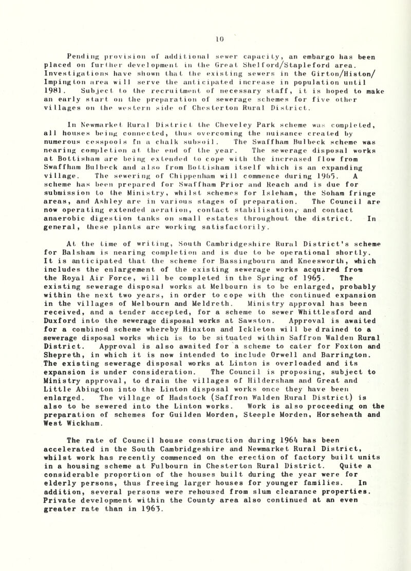 Pendiiijn provision of ailditional sewer capacity, an embargo iias been placed on further development in (he Great Sholford/stapleford area. Investigations have shown that the existing sewers in the Girton/Histon/ Impirrgton area will serve the anticipated increase in population until 1981. Subject to the recruitment of necessary staff, it is hoped to make an early start on the })reparation of sewerage schemes for five otlu'r villages on the western side of Chesterton Rural District. In Newmarket. Rural District tlie Clieveley Park scheme was corajrleted, all houses being connected, thus overcoming the nuisance created by numerous cesspools fn a clialk subsoil. The Swaffham Hulbeck scheme was nearing com|)let,ion at the etnl of the year. The sewerage disposal works at Bottishani are being extended to cope with the increrised flow from Swaffham Hulbeck and also from llottisham itself which is an expanding village. The seweriitg of Chippenham will commence during 19b'). A scheme has been prepared for Swaffham Prior and Reach and is due for submission to the Mirristry, whilst schemes for Isleham, the Sohara fritrge areas, an<l Ashley are in various stages of preparation. The Council are now operating extended aeration, contact stabilisation,- and contact anaerobic digestion tanks on small estates throughout the district. In general, these plants are working satisfactorily. At the time of writing. South Cambridgeshire Rural District's scheme for Balsham is nearing completion and is due to be operational shortly. It is anticipated that the scheme for Bassingbourn cind Kneesworth, which includes the enlargement of the existing sewerage works acquired from the Royal Air Force, will be completed in the Spring of 1965. The existing sewerage disposal works at Melbourn is to be enlarged, probably within the next two years, in order to cope with the continued expansion in the villages of Melbourn and Meldreth. Ministry approval has been received, and a tender accepted, for a scheme to sewer Whittlesford and Duxford into the sewerage disposal works at Sawston. Approval is awaited for a combined scheme whereby Hinxton and Ickleton will be drained to a sewerage disposal works wliich is to be situated within Saffron Walden Rural District. Approval is also awaited for a scheme to cater for Foxton and Shepreth, in which it is now intended to include Orwell and Barrington. The existing sewerage disposal works at Linton is overloaded and its expansion is under consideration. The Council is proposing, subject to Ministry approval, to drain the villages of Hildersham and Great and Little Abington into the Linton disposal works once they have been enlarged. The village of Hadstock (Saffron Walden Rural District) is also to be sewered into the Linton works. Work is also proceeding on the preparation of schemes for Guilden Morden, Steeple Morden, Horseheath and West Wickham. The rate of Council house construction during 1964 has been accelerated in the South Cambridgeshire and Newmarket Rural District, whilst work has recently commenced on the erection of factory built units in a housing scheme at Fulbourn in Chesterton Rural District. Quite a considerable proportion of the houses built during the year were for elderly persons, thus freeing larger houses for younger families. In addition, several persons were rehoused from slum clearance properties. Private development within the County area also continued at an even greater rate than in 1963.