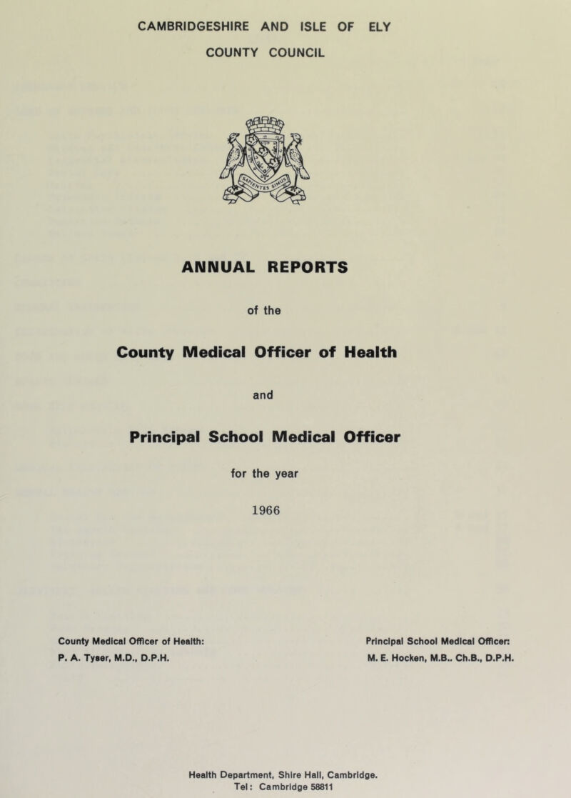 CAMBRIDGESHIRE AND ISLE OF ELY COUNTY COUNCIL ANNUAL REPORTS of the County Medical Officer of Health and Principal School Medical Officer for the year 1966 County Medical Officer of Health: P. A. Tyaer, M.D., D.P.H. Principal School Medical Officen M. E. Hocken, M.B.. Ch.B., D.P.H. Health Department, Shire Hall, Cambridoe. Tel: Cambridge 58811