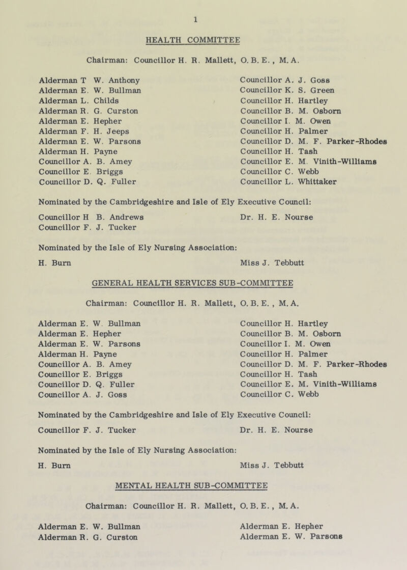 HEALTH COMMITTEE Chairman: Councillor H. R. Mallett, O. B, E., M. A. Alderman T W. Anthony Alderman E. W. Bullman Alderman L. Childs Alderman R. G. Curston Alderman E. Hepher Alderman F. H. Jeeps Alderman E. W. Parsons Alderman H. Payne Councillor A. B. Amey Councillor E. Briggs Councillor D. Q. Fuller Councillor A. J. Goss Councillor K. S. Green Councillor H. Hartley Councillor B. M. Osborn Councillor I. M. Owen Councillor H. Palmer Councillor D. M. F. Parker-Rhodes Councillor H. Tash Councillor E, M. Vlnith-Williams Councillor C. Webb Councillor L. Whittaker Nominated by the Cambridgeshire and Isle of Ely Executive Council: Councillor H B. Andrews Dr. H. E. Nourse Councillor F. J. Tucker Nominated by the Isle of Ely Nursing Association: H. Bum Miss J. Tebbutt GENERAL HEALTH SERVICES SUB-COMMITTEE Chairman: Councillor H. R. Mallett, O. B. E. , M. A. Alderman E. W. Bullman Alderman E. Hepher Alderman E. W. Parsons Alderman H. Payne Councillor A. B. Amey Councillor E, Briggs Councillor D. Q. Fuller Councillor A. J. Goss Councillor H. Hartley Councillor B. M. Osborn Councillor I. M. Owen Councillor H. Palmer Councillor D. M. F. Parker-Rhodes Councillor H. Tash Councillor E. M. Vinlth-Williams Councillor C. Webb Nominated by the Cambridgeshire and Isle of Ely Executive Council: Councillor F. J. Tucker Dr. H. E. Nourse Nominated by the Isle of Ely Nursing Association: H. Bum Miss J. Tebbutt MENTAL HEALTH SUB-COMMITTEE Chairman: Councillor H. R. Mallett, O. B. E., M. A. Alderman E. W. Bullman Alderman R. G. Curston Alderman E. Hepher Alderman E. W. Parsons