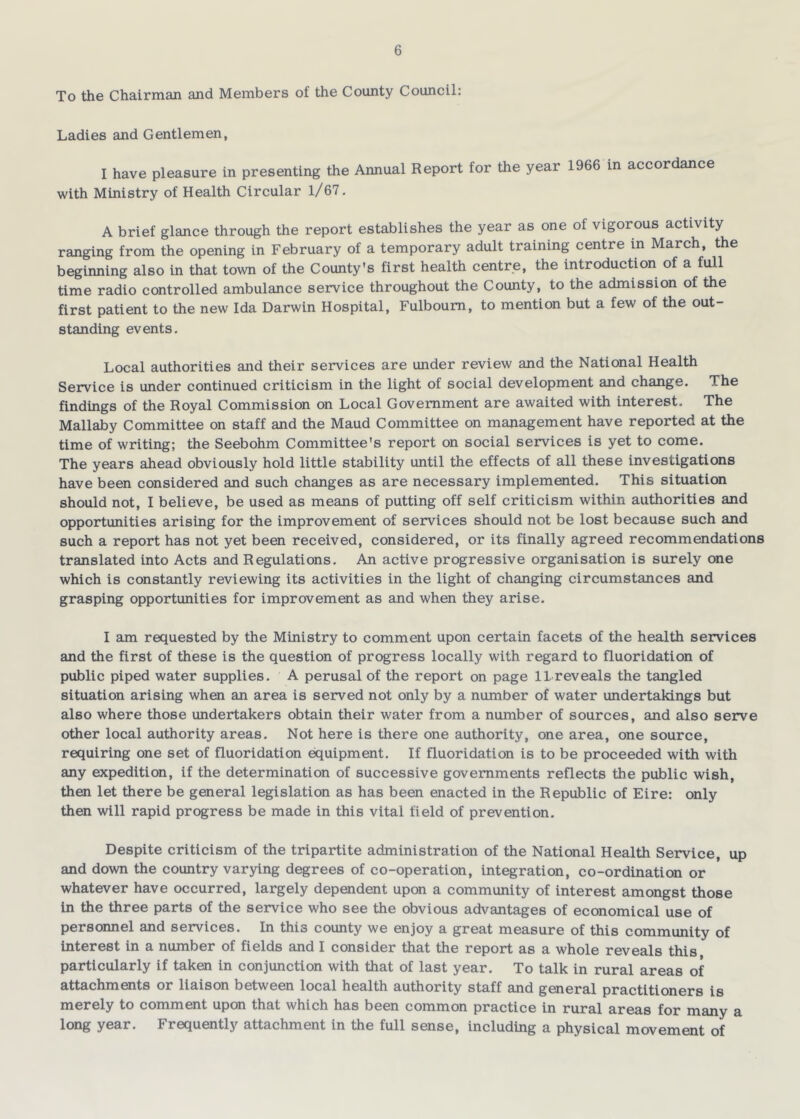 To the Chairman and Members of the County Council: Ladies and Gentlemen, I have pleasure in presenting the Annual Report for the year 1966 in accordance with Ministry of Health Circular 1/67. A brief glance through the report establishes the year as one of vigorous activity ranging from the opening in February of a temporary adult training centre in March, the beginning also in that town of the County’s first health centre, the introduction of a full time radio controlled ambulance service throughout the County, to the admission of the first patient to the new Ida Darwin Hospital, Fulboum, to mention but a few of the out- standing events. Local authorities and their services are under review and the National Health Service is under continued criticism in the light of social development and change. The findings of the Royal Commission on Local Government are awaited with interest. The Mallaby Committee on staff and the Maud Committee on management have reported at the time of writing; the Seebohm Committee's report on social services is yet to come. The years ahead obviously hold little stability until the effects of all these investigations have been considered and such changes as are necessary implemented. This situation should not, I believe, be used as means of putting off self criticism within authorities and opportunities arising for the improvement of services should not be lost because such and such a report has not yet been received, considered, or its finally agreed recommendations translated into Acts and Regulations. An active progressive organisation is surely one which is constantly reviewing its activities in the light of changing circumstances and grasping opportunities for improvement as and when they arise. I am requested by the Ministry to comment upon certain facets of the health services and the first of these is the question of progress locally with regard to fluoridation of public piped water supplies. A perusal of the report on page 11 reveals the tangled situation arising when an area is served not only by a number of water undertakings but also where those undertakers obtain their water from a number of sources, and also serve other local authority areas. Not here is there one authority, one area, one source, requiring one set of fluoridation equipment. If fluoridation is to be proceeded with with any expedition, if the determination of successive governments reflects the public wish, then let there be general legislation as has been enacted in the Republic of Eire: only then will rapid progress be made in this vital field of prevention. Despite criticism of the tripartite administration of the National Health Service, up and down the country varying degrees of co-operation, integration, co-ordination or whatever have occurred, largely dependent upon a community of interest amongst those in the three parts of the service who see the obvious advantages of economical use of personnel and services. In this county we enjoy a great measure of this community of Interest in a number of fields and I consider that the report as a whole reveals this particularly if taken in conjunction with that of last year. To talk in rural areas of attachments or liaison between local health authority staff and general practitioners is merely to comment upon that which has been common practice in rural areas for many a long year. Frequently attachment in the full sense, including a physical movement of