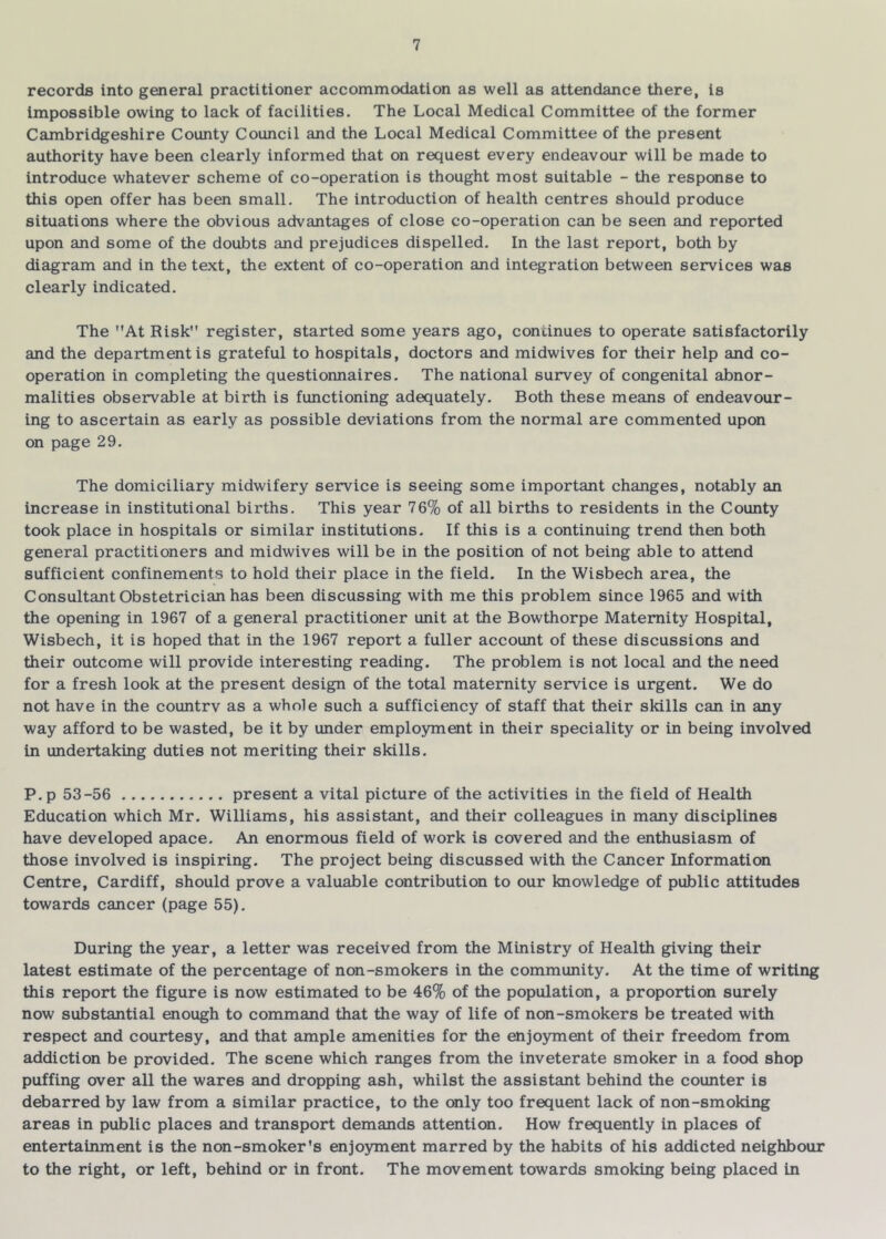 records into general practitioner accommodation as well as attendance there, is Impossible owing to lack of facilities. The Local Medical Committee of the former Cambridgeshire County Council and the Local Medical Committee of the present authority have been clearly informed that on request every endeavour will be made to introduce whatever scheme of co-operation is thought most suitable - the response to this open offer has been small. The introduction of health centres should produce situations where the obvious advantages of close co-operation can be seen and reported upon and some of the doubts and prejudices dispelled. In the last report, both by diagram and in the text, the extent of co-operation and integration between services was clearly indicated. The At Risk register, started some years ago, continues to operate satisfactorily and the department is grateful to hospitals, doctors and midwives for their help and co- operation in completing the questionnaires. The national survey of congenital abnor- malities observable at birth is functioning adequately. Both these means of endeavour- ing to ascertain as early as possible deviations from the normal are commented upon on page 29. The domiciliary midwifery service is seeing some important changes, notably an increase in institutional births. This year 76% of all births to residents in the County took place in hospitals or similar institutions. If this is a continuing trend then both general practitioners and midwives will be in the position of not being able to attend sufficient confinements to hold their place in the field. In the Wisbech area, the Consultant Obstetrician has been discussing with me this problem since 1965 and with the opening in 1967 of a general practitioner unit at the Bowthorpe Maternity Hospital, Wisbech, it is hoped that in the 1967 report a fuller account of these discussions and their outcome will provide interesting reading. The problem is not local and the need for a fresh look at the present design of the total maternity service is urgent. We do not have in the countrv as a whole such a sufficiency of staff that their skills can in any way afford to be wasted, be it by under employment in their speciality or in being involved in undertaking duties not meriting their skills. P. p 53-56 present a vital picture of the activities in the field of Health Education which Mr. Williams, his assistant, and their colleagues in many disciplines have developed apace. An enormous field of work is covered and the enthusiasm of those involved is inspiring. The project being discussed with the Cancer Information Centre, Cardiff, should prove a valuable contribution to our knowledge of public attitudes towards cancer (page 55). During the year, a letter was received from the Ministry of Health giving their latest estimate of the percentage of non-smokers in the community. At the time of writing this report the figure is now estimated to be 46% of the population, a proportion surely now substantial enough to command that the way of life of non-smokers be treated with respect and courtesy, and that ample amenities for the enjo)anent of their freedom from addiction be provided. The scene which ranges from the inveterate smoker in a food shop puffing over all the wares and dropping ash, whilst the assistant behind the counter is debarred by law from a similar practice, to the only too frequent lack of non-smoking areas in public places and transport demands attention. How frequently in places of entertainment is the non-smoker’s enjoyment marred by the habits of his addicted neighbour to the right, or left, behind or in front. The movement towards smoking being placed in