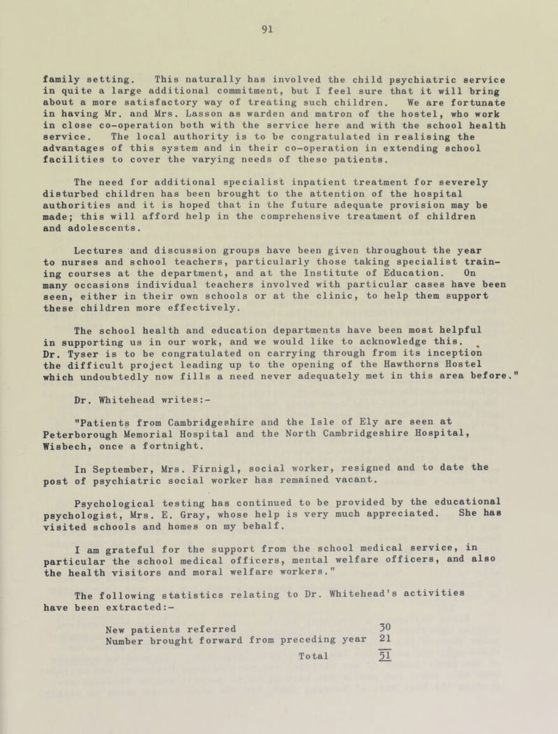 family setting. This naturally has involved the child psychiatric service in quite a large additional commitment, but I feel sure that it will bring about a more satisfactory way of treating such children. We are fortunate in having Mr. and Mrs. Lasson as warden and matron of the hostel, who work in close co-operation both with the service here and with the school health service. The local authority is to be congratulated in realising the advantages of this system and in their co-operation in extending school facilities to cover the varying needs of these patients. The need for additional specialist inpatient treatment for severely disturbed children has been brought to the attention of the hospital authorities and it is hoped that in the future adequate provision may be made; this will afford help in the comprehensive treatment of children and adolescents. Lectures and discussion groups have been given throughout the year to nurses and school teachers, particularly those taking specialist train- ing courses at the department, and at the Institute of Education. On many occasions individual teachers involved with particular cases have been seen, either in their own schools or at the clinic, to help them support these children more effectively. The school health and education departments have been most helpful in supporting us in our work, and we would like to acknowledge this. Dr. Tyser is to be congratulated on carrying through from its inception the difficult project leading up to the opening of the Hawthorns Hostel which undoubtedly now fills a need never adequately met in this area before. Dr. Whitehead writes:- Patients from Cambridgeshire and the Isle of Ely are seen at Peterborough Memorial Hospital and the North Cambridgeshire Hospital, Wisbech, once a fortnight. In September, Mrs. Firnigl, social worker, resigned and to date the post of psychiatric social worker has remained vacant. Psychological testing has continued to be provided by the educational psychologist, Mrs. E. Gray, whose help is very much appreciated. She has visited schools and homes on my behalf. I am grateful for the support from the school medical service, in particular the school medical officers, mental welfare officers, and also the health visitors and moral welfare workers. The following statistics relating to Dr. Whitehead's activities have been extracted:- New patients referred 30 Number brought forward from preceding year 21 Total 51