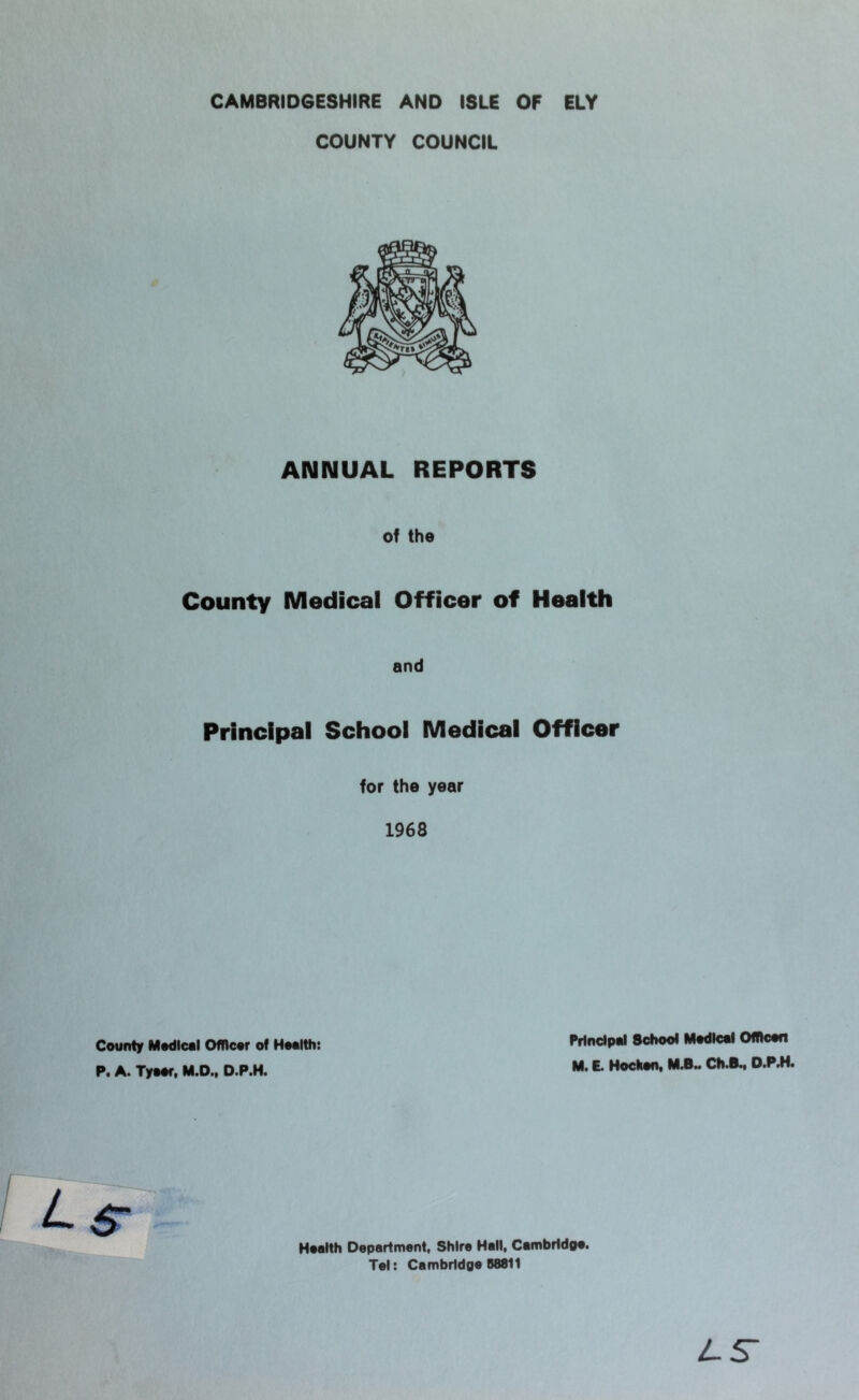 CAMBRIDGESHIRE AND ISLE OF ELY COUNTY COUNCIL ANNUAL REPORTS of the County Medical Officer of Health and Principal School Medical Officer for the year 1968 County Modicol OfRcor of Hoolth: P. A. Tyoor, M.D., D.P.H. Prtndpoi School Modicol Ofhcon M. E. Hockon, Ch.B^ D.P.H. Hoalth Department, Shire Hall, Cambrldoo. Tel: Cambridge 58811 LS-