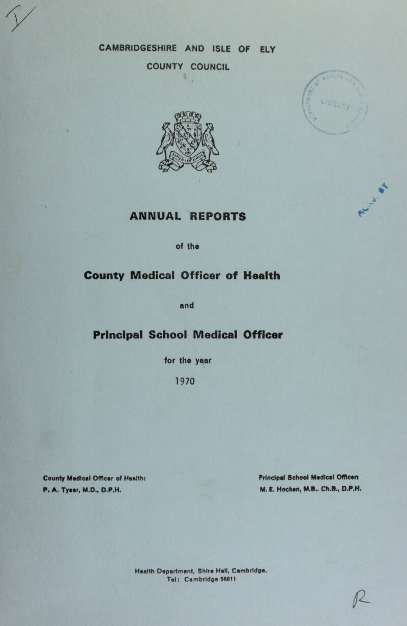 CAMBRIDGESHIRE AND ISLE OF ELY COUNTY COUNCIL of the County Medical Officer of Health and Principal School Medical Officer for the year 1970 County Mtdioal OfTlcor of Hoatth: Principal School Madical OfTIcaii P. A. Tyaar, M.D., O.P.H. M. t. Nockan. M.B.. Ch.B., O.P.M. Maalth Doparlmant, Shira Hall, Cambrldpa- Tel: Cembridoa 118811