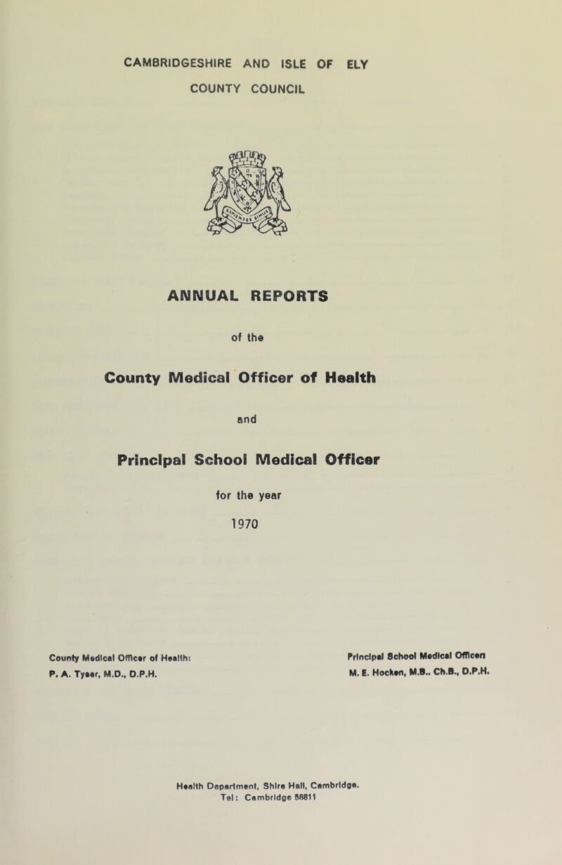 CAMBRIDGESHIRE AND ISLE OF ELY COUNTY COUNCIL ANNUAL REPORTS of the County Medical Officer of Health And Principal School Medical Officer for the year 1970 County Mtdical OfOcor of Health: P. A. Tyaar, M.D., O.P.H. Principal School Madical OfRean Ml El HocHaOi MiS.i ChiBii OtP»H» Health Department, Shire Hall, Cambrldoai Tel: Cambrldpe 88811