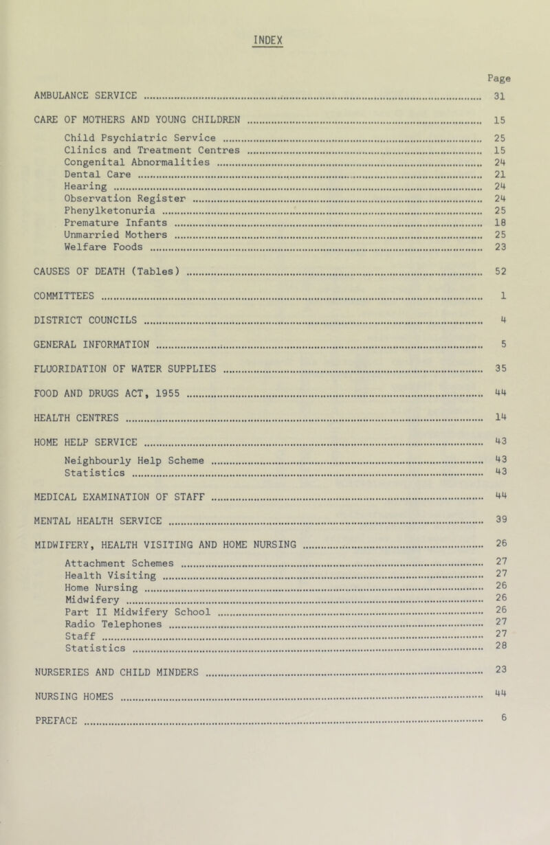 INDEX Page AMBULANCE SERVICE 31 CARE OF MOTHERS AND YOUNG CHILDREN 15 Child Psychiatric Service 25 Clinics and Treatment Centres 15 Congenital Abnormalities 24 Dental Care 21 Hearing 24 Observation Register 24 Phenylketonuria 25 Premature Infants 18 Unmarried Mothers 25 Welfare Foods 23 CAUSES OF DEATH (Tables) 52 COMMITTEES 1 DISTRICT COUNCILS 4 GENERAL INFORMATION 5 FLUORIDATION OF WATER SUPPLIES 35 FOOD AND DRUGS ACT, 1955 44 HEALTH CENTRES 14 HOME HELP SERVICE 43 Neighbourly Help Scheme 43 Statistics 43 MEDICAL EXAMINATION OF STAFF 44 MENTAL HEALTH SERVICE 39 MIDWIFERY, HEALTH VISITING AND HOME NURSING 26 Attachment Schemes 27 Health Visiting 27 Home Nursing 26 Midwifery 26 Part II Midwifery School 26 Radio Telephones 27 Staff 27 Statistics 28 NURSERIES AND CHILD MINDERS 23 NURSING HOMES PREFACE 6