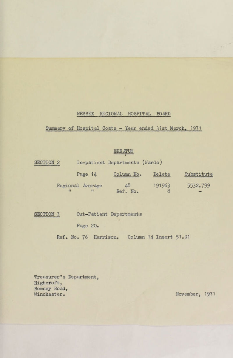 WESSEX REGIONAL HOSPITiU^ BOARD Summary of Hospital Costs - Year ended 31 st Marche 1971 ERRitrm 3 SECTION 2 In-patient Departments (Wards) Page 14 Column Noo Delete Substitute Regional iixrerage 48 5532,799   Refc No. 8 SECTION 3 Out-Patient Departments Page 20. Ref. No. 76 Herrison. Column I4 Insert 51»91 Treasurer’s Department, Highcroft, Romsey Road, Winchester. November, 197^