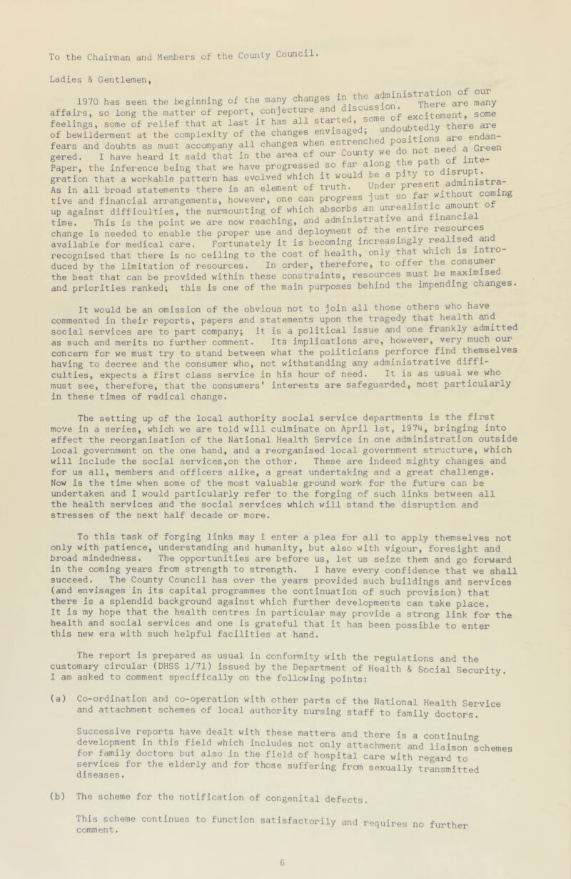 To the Chairman and Members of the County Council. Ladies & Gentlemen, 1970 has seen the beginning of the many changes in the are many affairs, so long the matter of report, conjecture and iscuss . gome feelings, some of relief that at last it has all undoubtedly there are of bewilderment at the complexity of the changes envis g ’ oi-t-innq are endan- fears and doubts as must accompany all changes when entrenc e po need a Green gered. I have heard it said that in the area of our County we do not need a Gree Paper, the inference being that we have progressed so far a ong 'j.„nuDt. gration that a workable pattern has evolved which it would e a pJ > aHminiqtra- As in all broad statements there is an element of truth. Un er . coming tive and financial arrangements, however, one can progress ]ust so ar . ^ up against difficulties, the surmounting of which absorbs an unrealis ic ^ time. This is the point we are now reaching, and administrative an inancia change is needed to enable the proper use and deployment of the entire resources available for medical care. Fortunately it is becoming increasingly rea ise ^an recognised that there is no ceiling to the cost of health, only that whic is in ro duced by the limitation of resources. In order, therefore, to offer the consumer the best that can be provided within these constraints, resources must be maximise and priorities ranked; this is one of the main pui’poses behind the impending c anges. It would be an omission of the obvious not to join all those others who have commented in their reports, papers and statements upon the tragedy that health and social services are to part company; it is a political issue and one frankly admitted as such and merits no further comment. Its implications are, however, very much our concern for we must try to stand between what the politicians perforce find themselves having to decree and the consumer who, not withstanding any administrative diffi- culties, expects a first class service in his hour of need. It is as usual we who must see, therefore, that the consumers' interests are safeguarded, most particularly in these times of radical change. The setting up of the local authority social service departments is the first move in a series, which we are told will culminate on April 1st, 1974, bringing into effect the reorganisation of the National Health Service in one administration outside local government on the one hand, and a reorganised local government structure, which will include the social services,on the other. These are indeed mighty changes and for us all, members and officers alike, a great undertaking and a great challenge. Now is the time when some of the most valuable ground work for the future can be undertaken and I would particularly refer to the forging of such links between all the health services and the social services which will stand the disruption and stresses of the next half decade or more. To this task of forging links may I enter a plea for all to apply themselves not only with patience, understanding and humanity, but also with vigour, foresight and broad mindedness. The opportunities are before us, let us seize them and go forward in the coming years from strength to strength. I have every confidence that we shall succeed. The County Council has over the years provided such buildings and services (and envisages in its capital programmes the continuation of such provision) that there is a splendid background against which further developments can take place. It is my hope that the health centres in particular may provide a strong link for the health and social services and one is grateful that it has been possible to enter this new era with such helpful facilities at hand. The report is prepared as usual in conformity with the regulations and the customary circular (DHSS 1/71) issued by the Department of Health & Social Security. I am asked to comment specifically on the following points: (a) Co-ordination and co-operation with other parts of the National Health Service and attachment schemes of local authority nursing staff to family doctors. Successive reports have dealt with these matters and there is a continuing development in this field which includes not only attachment and liaison schemes for family doctors but also in the field of hospital care with regard to services for the elderly and for those suffering from sexually transmitted diseases. (b) The scheme for the notification of congenital defects. This scheme continues to function satisfactorily and requires no further