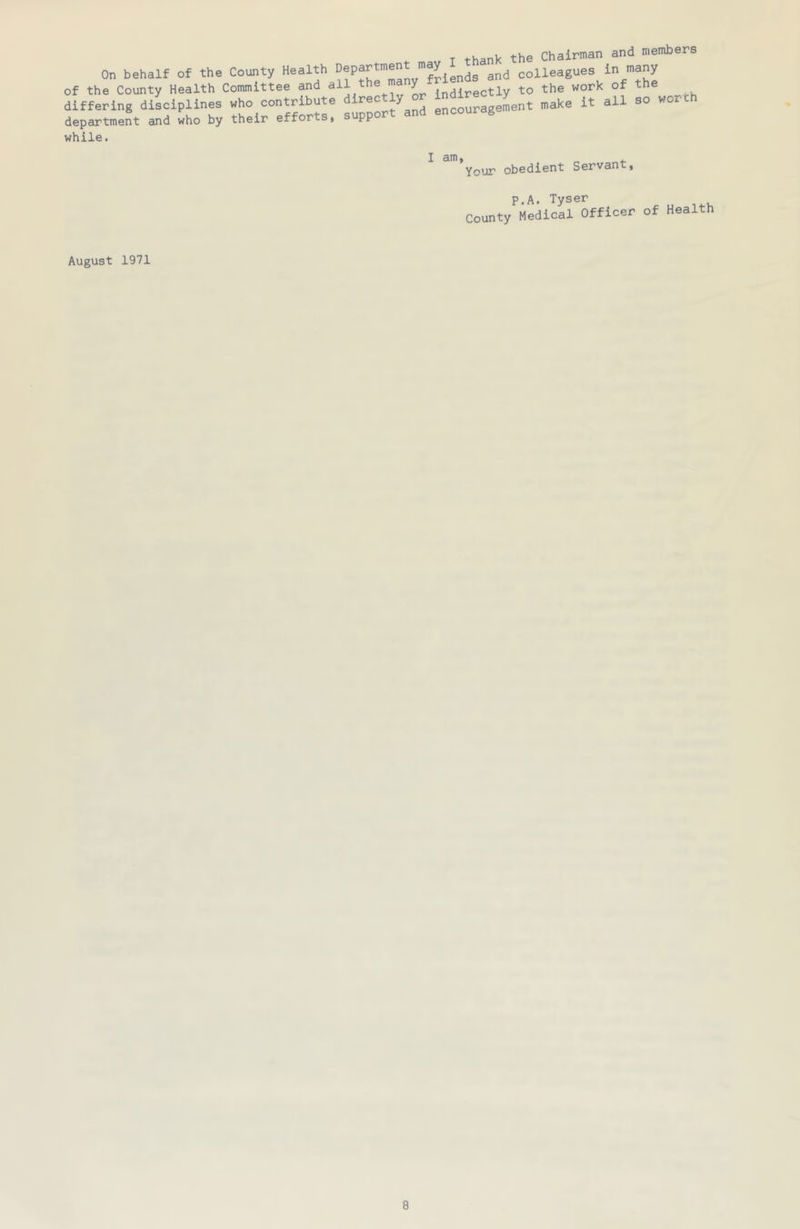 4. T thank the Chairman and members On behalf of the County Health ’fiends and colleagues in many of the County Health Committee and all the ma ^ to the work of the ^ differing disciplines who contribute encouragement make it all so wox department and who by their efforts, support and encour g while. I am, Your obedient Servant, P.A. Tyser August 1971
