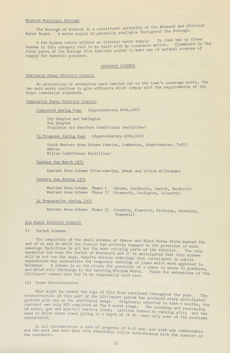 Wisbech Municipal Borough The Borough of Wisbech is a constituent authority of Water Board. A mains supply is generally available t roug o A few houses remain without an internal water supply* in town , . houses in this category fall to be dealt with by clearance ac ion. onurces of rural parts of the trough five families prefer to make use of natural sources o supply for domestic purposes. SEWERAGE SCHEMES Chatteris Urban District Council No alterations or extensions were carried out to the town s sewerage works, two main works continue to give effluents which comply with the requirements of t e Royal Commission standards. Chesterton Rural District Council Completed during Year (Approximately £694,000) Dry Drayton and Oakington Fen Drayton Stapleton and Shelford (additional facilities) In Progress during Year (Approximately £360,000) South Western Area Scheme (Barton, Comberton, Grantchester, Toft) Newton Milton (additional facilities) Tenders due March 1971 Eastern Area Scheme (Stow-cum- Tenders due during 1971 Western Area Scheme Phase I Western Area Scheme Phase II In Preparation during 1971 Western Area Scheme Phase II uy. Great and Little Wilbraham) (Bourn, Caldecote, Caxton, Hardwick) (Boxworth, Conington, Lolworth) (Croxton, Elsworth, Eltisley, Graveley, Knapwell) Ely Rural District Council i) Parish Schemes The completion of the small schemes at Pymoor and Black Horse Drove marked the end of an era in which the Council had actively engaged in the provision of main sewerage facilities in all but the most outJying parts of the district. The onlv exception has been the Parish of Wentworth and it is anticipated that this scheme will be not too far away, despite ominous rumblings that curtailment in public expenditure may necessitate the temporary shelving of plans which were approved in November. A scheme is on the stocks for provision of a sewer to servp ?? • and which will discharge to the existing Witcham Works Plans for- t 33 premises, Littleport sewers have had to be ten,porfrily held over! extensions of the ii) Sewer Reconstruction What might be termed the Saga of Silt Road continued throughout tho reconstruction of this part of the Littleport system has nnoH,, ^ year. The problem plus one or two additional snags. Originally exLcted^t anticipated contract was only 80% completed at the 6 month stage ^ Th ^ months, the of water, gas and electric service lines; cavltlL tomid  need to drive sheet steel piling to a depth of 16 ft w / tunning silt; and the encountered. ® of the problems In all circumstances a rate of progress of 8 10 vH and the work has been done with remarkably ^ J I' commendable the residents. ^ interference with the comfort of