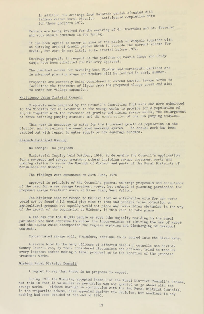 in addition the drainage from “'Jetion^date Saffron Walden Rural Uistriot. Anticipated completion for these projects 1972. • r-t Fvprsden and Lt. Eversden Tenders are being invited for the sewering o and work should commence in the Spring. It has been agreed to sewer an area of the parish °f foj'’ an outlying area of Orwell parish which is outsiue le Orwell, but work is not likely to be started before 1 Sewerage proposals in respect of the parishes of Castle Camps and u.1 y Camps have been submitted for Ministry approval. The combined scheme for sewering West Wickham and Horseheath paris in advanced planning stage and tenders will be invited in ear y summe Proposals are currently being considered to extend Sawston Sewage Works to facilitate the treatment of liquor from the proposed sludge press and also to cater for village expansion. Whittlesey Urban District Council Proposals were prepared by the Council's Consulting Engineers and were admitted to the Ministry for an extension to the sewage works to provide for a population of 16,000 together with the extension of gravity and rising sewage mains, the enlargement of three existing pumping stations and the construction of one new pumping station. This work is necessary to cater for the increased growth of population in the district and to relieve the overloaded sewerage system. No actual work has been carried out with regard to water supply or new sewerage schemes. Wisbech Municipal Borough No change: no progress. Ministerial Inquiry held October, 1969, to determine the Council's application for a sewerage and sewage treatment scheme including sewage treatment works and pumping station to serve the Borough of Wisbech and parts of the Rural Districts of Marshlands and Wisbech. The findings were announced on 25th June, 1970. Approval in principle of the Council's general sewerage proposals and acceptance of the need for a new sewage treatment works, but refusal of planning permission for proposed sewage treatment works at River Road, West Walton. The Minister sees no reason to believe that an alternative site for new works could not be found which would give rise to less and perhaps to no objection on agricultural grounds but equally would not place any over-riding obstacles in the way of the growth of the population at Wisbech, if this were to take place. A sad day for the 10,000 people or more (the majority residing in the rural parishes) who must continue to suffer the inconvenience of limiting the use of water and the nausea which accompanies the regular emptying and discharging of cesspool contents. Concentrated sewage will, therefore, continue to be poured into the River Nene. A severe blow to the many officers of affected district councils and Norfolk County Council who, by their considered discussions and actions, tried to measure every interest before making a final proposal as to the location of the nronosed treatment works. ^ ^ Wisbech Rural District Council I regret to say that there is pj. During 1970 the Ministry accepted Phase I of the Rural District Council's Scheme but this in fact IS valueless as permission was not granted to go ahead wi^h th. sewage works. Wisbech Borough in conjunction with the two Rurfl District ^onn^1 in the tripartite scheme, have appealed against the decision but needlP^^ Councils, nothing had been decided at the end of 1970. ’ edless to say