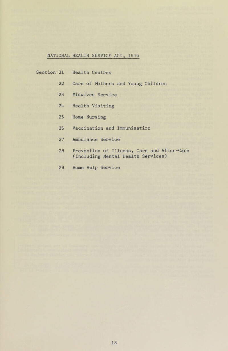 NATIONAL HEALTH SERVICE ACT, 1946 Section 21 22 23 24 25 26 27 28 29 Health Centres Care of Mothers and Young Children Midwives Service Health Visiting Home Nursing Vaccination and Immunisation Ambulance Service Prevention of Illness, Care and After-Care (Including Mental Health Services) Home Help Service