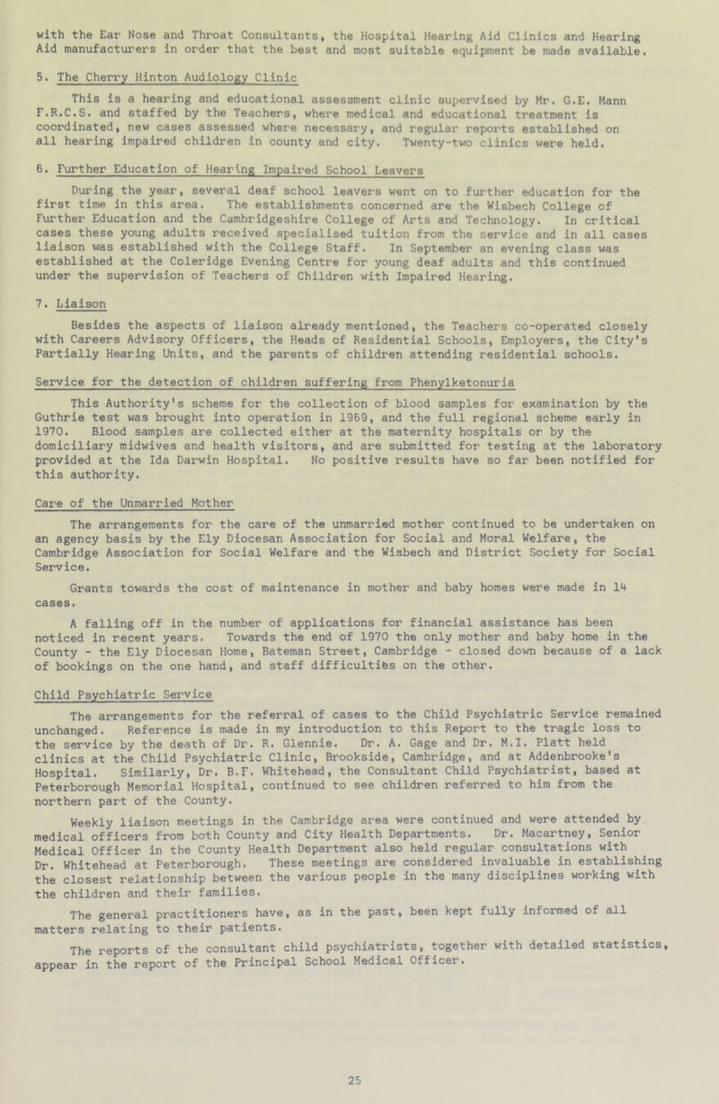 with the Ear Nose and Throat Consultants, the Hospital Hearing Aid Clinics and Hearing Aid manufacturers in order that the best and most suitable equipment be made available. 5. The Cherry Hinton Audiology Clinic This is a hearing and educational assessment clinic supervised by Mr. G.E. Mann F.R.C.S. and staffed by the Teachers, where medical and educational treatment is coordinated, new cases assessed where necessary, and regular reports established on all hearing impaired children in county and city. Twenty-two clinics were held. 6. Further Education of Hearing Impaired School Leavers During the year, several deaf school leavers went on to further education for the first time in this area. The establishments concerned are the Wisbech College of Further Education and the Cambridgeshire College of Arts and Technology. In critical cases these young adults received specialised tuition from the service and in all cases liaison was established with the College Staff. In September an evening class was established at the Coleridge Evening Centre for young deaf adults and this continued under the supervision of Teachers of Children with Impaired Hearing. 7. Liaison Besides the aspects of liaison already mentioned, the Teachers co-operated closely with Careers Advisory Officers, the Heads of Residential Schools, Employers, the City's Partially Hearing Units, and the parents of children attending residential schools. Service for the detection of children suffering from Phenylketonuria This Authority's scheme for the collection of blood samples for examination by the Guthrie test was brought into operation in 1969, and the full regional scheme early in 1970. Blood samples are collected either at the maternity hospitals or by the domiciliary midwives and health visitors, and are submitted for testing at the laboratory provided at the Ida Darwin Hospital. No positive results have so far been notified for this authority. Care of the Unmarried Mother The arrangements for the care of the unmarried mother continued to be undertaken on an agency basis by the Ely Diocesan Association for Social and Moral Welfare, the Cambridge Association for Social Welfare and the Wisbech and District Society for Social Service. Grants towards the cost of maintenance in mother and baby homes were made in 14 cases. A falling off in the number of applications for financial assistance has been noticed in recent years. Towards the end of 1970 the only mother and baby home in the County - the Ely Diocesan Home, Bateman Street, Cambridge - closed down because of a lack of bookings on the one hand, and staff difficultifes on the other. Child Psychiatric Service The arrangements for the referral of cases to the Child Psychiatric Service remained unchanged. Reference is made in my introduction to this Report to the tragic loss to the service by the death of Dr. R. Glennie. Dr. A. Gage and Dr. M.I. Platt held clinics at the Child Psychiatric Clinic, Brookside, Cambridge, and at Addenbrooke's Hospital. Similarly, Dr. B.F. Whitehead, the Consultant Child Psychiatrist, based at Peterborough Memorial Hospital, continued to see children referred to him from the northern part of the County. Weekly liaison meetings in the Cambridge area were continued and were attended by medical officers from both County and City Health Departments. Dr. Macartney, Senior Medical Officer in the County Health Department also held regular consultations with Dr. Whitehead at Peterborough. These meetings are considered invaluable in establishing the closest relationship between the various people in the many disciplines working with the children and their families. The general practitioners have, as in the past, been kept fully informed of all matters relating to their patients. The reports of the consultant child psychiatrists, together with detailed statistics, appear in the report of the Principal School Medical Officer.