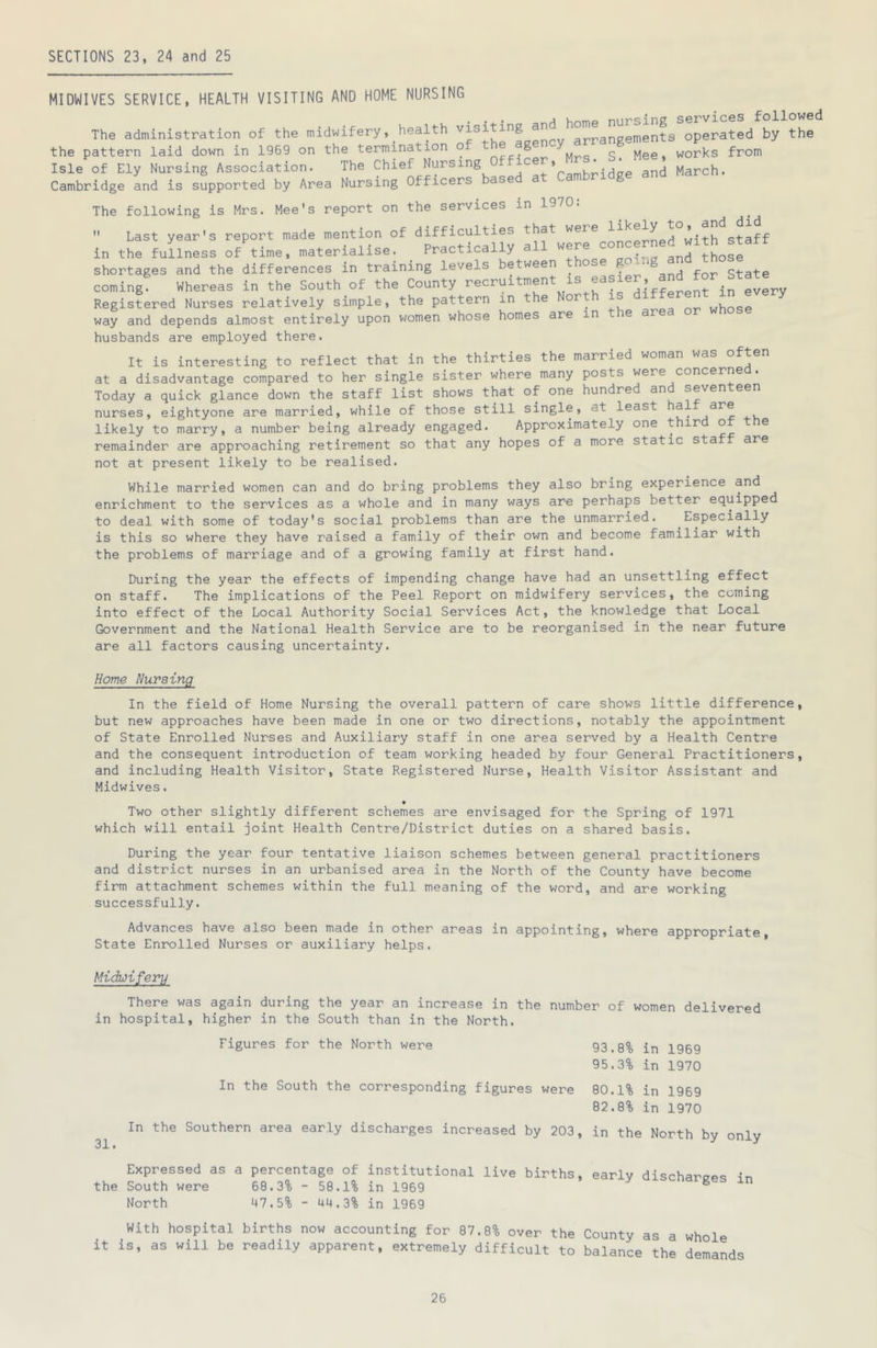 SECTIONS 23, 24 and 25 MIDWIVES SERVICE, HEALTH VISITING AND HOME NURSING . -j.- VinTnp nursing services followed The administration of the midwifery, health visi mg arrangements operated by the the pattern laid down in 1969 on the termination o ® ^ w g [v]ee, works from isle of Ely Nursing Association. The Chief Nursrng Offleer.^Mrs.^S^^Me^, Cambridge and is supported by Area Nursing Officers The following is Mrs, ^ __ Mee's report on the services in 1970:  Last year's report made mention of airwerrcmceiLd°with staff in the fullness of time, materialise. Practically a and those shortages and the differences in training levels between those g coming Whereas in the South of the County ■’eoruitment is easier and for State Registered Nurses relatively simple, the pattern in the North i „hose way and depends almost entirely upon women whose homes are in e are husbands are employed there. It is interesting to reflect that in the thirties the married woman was often at a disadvantage compared to her single sister where many posts were concerns Today a quick glance down the staff list shows that of one hundred an seven een nurses, eightyone are married, while of those still single, at least hal likely to marry, a number being already engaged. Approximately one third of the remainder are approaching retirement so that any hopes of a more static staff are not at present likely to be realised. While married women can and do bring problems they also bring experience and enrichment to the services as a whole and in many ways are perhaps better equipped to deal with some of today's social problems than are the unmarried. Especially is this so where they have raised a family of their own and become familiar with the problems of marriage and of a growing family at first hand. During the year the effects of impending change have had an unsettling effect on staff. The implications of the Peel Report on midwifery services, the coming into effect of the Local Authority Social Services Act, the knowledge that Local Government and the National Health Service are to be reorganised in the near future are all factors causing uncertainty. Home Nursing In the field of Home Nursing the overall pattern of care shows little difference, but new approaches have been made in one or two directions, notably the appointment of State Enrolled Nurses and Auxiliary staff in one area served by a Health Centre and the consequent introduction of team working headed by four General Practitioners, and including Health Visitor, State Registered Nurse, Health Visitor Assistant and Midwives. Two other slightly different schemes are envisaged for the Spring of 1971 which will entail joint Health Centre/District duties on a shared basis. During the year four tentative liaison schemes between general practitioners and district nurses in an urbanised area in the North of the County have become firm attachment schemes within the full meaning of the word, and are working successfully. Advances have also been made in other areas in appointing, where appropriate. State Enrolled Nurses or auxiliary helps. Midwifery There was again during the year an increase in the number of women delivered in hospital, higher in the South than in the North. Figures for the North were 93.8% in 1969 95.3% in 1970 In the South the corresponding figures were 80.1% in 1969 82.8% in 1970 In the Southern area ear.ly discharges increased by 203, in the North by only Expressed as a percentage of institutional live births, early discharap.^ -in the South were 68.3% - 58.1% in 1969 ^ North 47.5% - 44.3% in 1969 With hospital births now accounting for 87.8% over the County as a whole it is, as will be readily apparent, extremely difficult to balance the demands