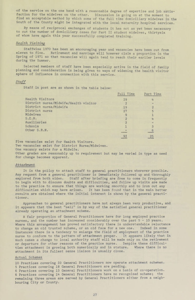 of the service on the one hand with a reasonable degree of expertise and job satis- faction for the midwives on the other. Discussion is going on at the moment to find an acceptable method by which some of the full time domiciliary midwives in the South of the County might be integrated with the local maternity hospital services. By means of reciprocal exchanges of students it has not as yet been necessary to cut the number of domiciliary cases for Part II student midwives, thirtysix of whom have again this year successfully completed training. Health VieitinQ Staffwise 1970 has been an encouraging year and vacancies have been cut from eleven to five. Retirement and marriage will however claim a proportion in the Spring of 1971 so that vacancies will again tend to reach their earlier levels during the Summer. Selected members of staff have been especially active in the field of family planning and consideration is being given to ways of widening the health visitor sphere of influence in connection with this service. Staff in post are as shown in the table below: Health Visitors District nurse/Midwife/Health visitor District nurse/Midwife District nurse Midwives S.E.N. Auxiliaries Schools Other S.R.N. Full Time 29 2 19 27 9 2 3 1 92 Part Time 4 2 5 1 4 3 6 25 Five vacancies exist for Health Visitors. Two vacancies exist for District Nurse/Midwives. One vacancy exists for a Midwife. Other grades are reasonably up to requirement but may be varied in type as need for change becomes apparent. Attachment It is the policy to attach staff to general practitioners wherever possible. Any request from a general practitioner is immediately followed up and thoroughly explored from both sides. Staff after briefing are free to come in frequently to begin with to discuss doubts and difficulties, and follow up visits are made to the practice to ensure that things are working smoothly and to iron out any difficulties which may have arisen. It has been found that in the main better results are obtained where the initial interest is shown by the general practi- tioner. Approaches to general practitioners have not always been very productive, and it appears that the best sell is by way of the satisfied general practitioner already operating an attachment scheme. A fair proportion of General Practitioners have for long employed practice nurses, and the number has increased considerably over the past 5-10 years. Where this arrangement has proved satisfactory there is understandable reluctance to change an old trusted scheme, or an old face for a new one. Indeed in some instances there is a tendency to enlarge the field of employment of the practice nurse to conform to the pattern of attachment proper. It appears likely that in such cases a change to local authority staff will be made only on the retirement or departure for other reasons of the practice nurse. Despite these difficul- ties attachment is growing both numerically and in stature. Where there is no attachment in its fullest sense liaison is usually close. Actual Schemes 10 Practices covering 33 General Practitioners now operate attachment schemes. 5 Practices covering 18 General Practitioners are pending. 6 Practices covering 13 General Practitioners work on a basis of co-operation. 6 Practices covering 14 General Practitioners have no recognised scheme; the remaining three areas are served by General Practitioners either from a neigh- bouring City or County.