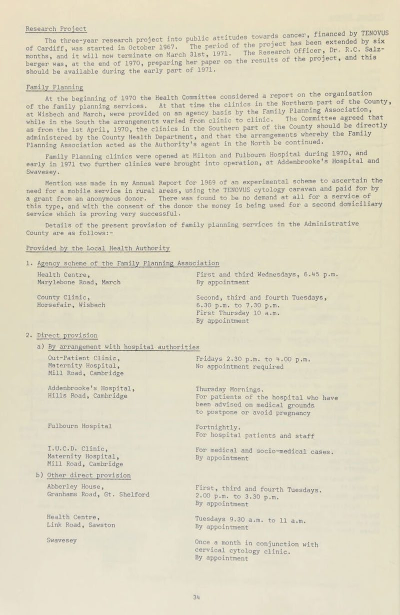 Research Project financed by TENOVUS The three-year research project into public g°pJ^^JcJ^has^been extended by six of Cardiff, was started in October 1967. LsLrch Officer, Dr. R.C. Salz- months, and it will now terminate on March 31st, 1971. nro-iect and this b.rger was, at the end of 1970, preparing her paper on the results of the project, should be available during the early part of 1971. Family Planning At the beginning of 1970 the Health Committee considered a report on the ' of the family planning services. At that time the clinics in the Northern at Wisbech and March, were provided on an agency basis by the Family anna.ng . . while in the South the arrangements varied from clinic to clinic. The Commit ^ as from the 1st April, 1970, the clinics in the Southern part of tne County should be direct y administered by the County Health Department, and that the arrangements whereby the Family Planning Association acted as the Authority's agent in the North be continue . Family Planning clinics were opened at Milton and Fulbourn Hospital during 1970, and early in 1971 two further clinics were brought into operation, at Addenbrooke*s Hospital and Swavesey. Mention was made in my Annual Report for 1969 of an experimental scheme to ascertain the need for a mobile service in rural areas, using the TENOVUS cytology caravan and paid for by a grant from an anonymous donor. There was found to be no demand at all for a service of this type, and with the consent of the donor the money is being used for a second domiciliary service which is proving very successful. Details of the present provision of family planning services in the Administrative County are as follows Provided by the Local Health Authority 1. Agency scheme of the Family Planning Association Health Centre, Marylebone Road, March County Clinic, Horsefair, Wisbech First and third Wednesdays, 6.45 p.m. By appointment Second, third and fourth Tuesdays, 6.30 p.m. to 7.30 p.m. First Thursday 10 a.m. By appointment 2. Direct provision a) By arrangement with hospital authorities Out-Patient Clinic, Maternity Hospital, Mill Road, Cambridge Fridays 2.30 p.m. to 4.00 p.m. No appointment required Addenbrooke's Hospital, Hills Road, Cambridge Fulbourn Hospital I.U.C.D. Clinic, Maternity Hospital, Mill Road, Cambridge b) Other direct provision Abberley House, Granhams Road, Gt. Shelford Health Centre, Link Road, Sawston Swavesey Thursday Mornings. For patients of the hospital who have been advised on medical grounds to postpone or avoid pregnancy Fortnightly. For hospital patients and staff For medical and socio-medical cases. By appointment First, third and fourth Tuesdays. 2.00 p.m. to 3.30 p.m. By appointment Tuesdays 9.30 a.m. to 11 a.m. By appointment Once a month in conjunction with cervical cytology clinic. By appointment