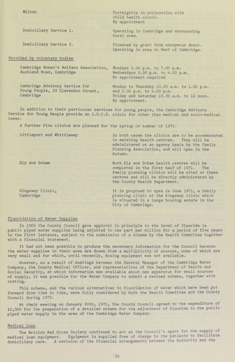 Milton Domiciliary Service 1. Domiciliary Service 2. Provided by voluntary bodies Cambridge Women's Welfare Association, Auckland Road, Cambridge Cambridge Advisory Service for Young People, 33 Clarendon Street, Cambridge Fortnightly in conjunction with child health clinic. By appointment Operating in Cambridge and surrounding rural area. Financed by grant from anonymous donor. Operating in area to West of Cambridge. Mondays 5.30 p.m. to 7.00 p.m. Wednesdays 2.30 p.m. to 4.00 p.m. No appointment required Monday to Thursday 10.30 a.m. to 1.00 p.m. and 2.00 p.m. to 4.00 p.m. Friday and Saturday 10.30 a.m. to 12 noon. By appointment. In addition to their particular services for young people, the Cambridge Advisory Service for Young People provide an I.U.C.D. clinic for other than medical and socio-medical cases. A further five clinics are planned for the spring or summer of 1971: Littleport and Whittlesey In both cases the clinics are to be accommodated in existing health centres. They will be administered on an agency basis by the Family Planning Association, and will open in the Autumn. Ely and Soham Kingsway Clinic, Cambridge Both Ely and Soham health centres will be completed in the first half of 1971. The family planning clinics will be sited at these centres and will be directly administered by the County Health Department. It is proposed to open in June 1971, a family planning clinic at the Kingsway clinic which is situated in a large housing estate in the City of Cambridge. Fluoridation of Water Supplies In 1966 the County Council gave approval in principle to the level of fluoride in public piped water supplies being adjusted to one part per million for a period of five years in the first instance, subject to the submission of a scheme by the Health Committee together with a financial statement. It had not been possible to produce the necessary information for the Council because the water supplies in their area are drawn from a multiplicity of sources, some of which are very small and for which, until recently, dosing equipment was not available. However, as a result of meetings between the General Manager of the Cambridge Water Company, the County Medical Officer, and representatives of the Department of Health and Social Security, at which information was available about new apparatus for small sources of supply, it was possible for the Water Company to submit a revised scheme, together with costing. This scheme, and the various alternatives to fluoridation of water which have been put forward from time to time, were fully considered by both the Health Committee and the County Council during 1970. At their meeting on January 30th, 1971, the County Council agreed to the expenditure of £2,000 for the preparation of a detailed scheme for the adjustment of fluorine in the public piped water supply in the area of the Cambridge Water Company. Medical Loan The British Red Cross Society continued to act as the Council's agent for the supply of medical loan equipment. Equipment is supplied free of charge to the patients to facilitate domiciliary care. A revision of the financial arrangements between the Authority and the