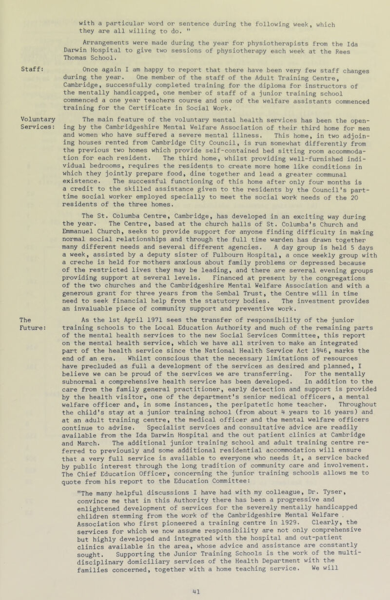 Staff: Voluntary Services: The Future: with a particular word or sentence during the following week, which they are all willing to do.  Arrangements were made during the year for physiotherapists from the Ida Darwin Hospital to give two sessions of physiotherapy each week at the Rees Thomas School. Once again I am happy to report that there have been very few staff changes during the year. One member of the staff of the Adult Training Centre, Cambridge, successfully completed training for the diploma for instructors of the mentally handicapped, one member of staff of a junior training school commenced a one year teachers course and one of the welfare assistants commenced training for the Certificate in Social Work. The main feature of the voluntary mental health services has been the open- ing by the Cambridgeshire Mental Welfare Association of their third home for men and women who have suffered a severe mental illness. This home, in two adjoin- ing houses rented from Cambridge City Council, is run somewhat differently from the previous two homes which provide self-contained bed sitting room accommoda- tion for each resident. The third home, whilst providing well-furnished indi- vidual bedrooms, requires the residents to create more home like conditions in which they jointly prepare food, dine together and lead a greater communal existence. The successful functioning of this home after only four months is a credit to the skilled assistance given to the residents by the Council's part- time social worker employed specially to meet the social work needs of the 20 residents of the three homes. The St. Columba Centre, Cambridge, has developed in an exciting way during the year. The Centre, based at the church halls of St. Columba's Church and Emmanuel Church, seeks to provide support for anyone finding difficulty in making normal social relationships and through the full time warden has drawn together many different needs and several different agencies. A day group is held 5 days a week, assisted by a deputy sister of Fulbourn Hospital, a once weekly group with a creche is held for mothers anxious about family problems or depressed because of the restricted lives they may be leading, and there are several evening groups providing support at several levels. Financed at present by the congregations of the two churches and the Cambridgeshire Mental Welfare Association and with a generous grant for three years from the Sembal Trust, the Centre will in time need to seek financial help from the statutory bodies. The investment provides an invaluable piece of community support and preventive work. As the 1st April 1971 sees the transfer of responsibility of the junior training schools to the Local Education Authority and much of the remaining parts of the mental health services to the new Social Services Committee, this report on the mental health service, which we have all striven to make an integrated part of the health service since the National Health Service Act 1946, marks the end of an era. Whilst conscious that the necessary limitations of resources have precluded as full a development of the services as desired and planned, I believe we can be proud of the services we are transferring. For the mentally subnormal a comprehensive health service has been developed. In addition to the care from the family general practitioner, early detection and support is provided by the health visitor, one of the department's senior medical officers, a mental welfare officer and, in some instances, the peripatetic home teacher. Throughout the child's stay at a junior training school (from about 4 years to 16 years) and at an adult training centre, the medical officer and the mental welfare officers continue to advise. Specialist services and consultative advice are readily available from the Ida Darwin Hospital and the out patient clinics at Cambridge and March. The additional junior training school and adult training centre re- ferred to previously and some additional residential accommodation will ensure that a very full service is available to everyone who needs it, a service backed by public interest through the long tradition of community care and involvement. The Chief Education Officer, concerning the junior training schools allows me to quote from his report to the Education Committee: The many helpful discussions I have had with my colleague. Dr. Tyser, convince me that in this Authority there has been a progressive and enlightened development of services for the severely mentally handicapped children stemming from the work of the Cambridgeshire Mental Welfare . Association who first pioneered a training centre in 1929. Clearly, the services for which we now assume responsibility are not only comprehensive but highly developed and integrated with the hospital and out-patient clinics available in the area, whose advice and assistance are constantly sought. Supporting the Junior Training Schools is the work of the multi- disciplinary domiciliary services of the Health Department with the families concerned, together with a home teaching service. We will