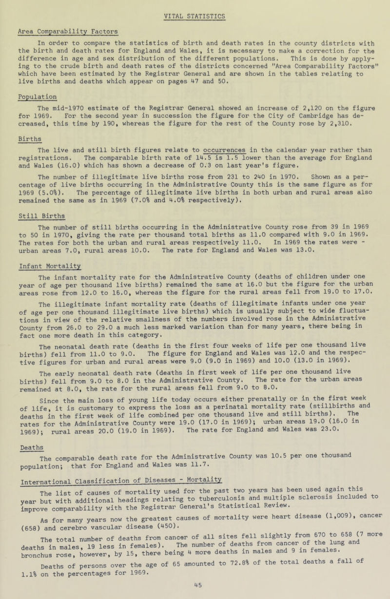 VITAL STATISTICS Area Comparability Factors In order to compare the statistics of birth and death rates in the county districts with the birth and death rates for England and Wales, it is necessary to make a correction for the difference in age and sex distribution of the different populations. This is done by apply- ing to the crude birth and death rates of the districts concerned Area Comparability Factors which have been estimated by the Registrar General and are shown in the tables relating to live births and deaths which appear on pages 47 and 50. Population The mid-1970 estimate of the Registrar General showed an increase of 2,120 on the figure for 1969. For the second year in succession the figure for the City of Cambridge has de- creased, this time by 190, whereas the figure for the rest of the County rose by 2,310. Births The live and still birth figures relate to occurrences in the calendar year rather than registrations. The comparable birth rate of 14.5 is 1.5 lower than the average for England and Wales (16.0) which has shown a decrease of 0.3 on last year's figure. The number of illegitimate live births rose from 231 to 240 in 1970. Shown as a per- centage of live births occurring in the Administrative County this is the same figure as for 1969 (5.0%). The percentage of illegitimate live births in both urban and rural areas also remained the same as in 1969 (7.0% and 4.0% respectively). Still Births The number of still births occurring in the Administrative County rose from 39 in 1969 to 50 in 1970, giving the rate per thousand total births as 11.0 compared with 9.0 in 1969. The rates for both the urban and rural areas respectively 11.0. In 1969 the rates were - urban areas 7.0, rural areas 10.0. The rate for England and Wales was 13.0. Infant Mortality The infant mortality rate for the Administrative County (deaths of children under one year of age per thousand live births) remained the same at 16.0 but the figure for the urban areas rose from 12.0 to 16.0, whereas the figure for the rural areas fell from 19.0 to 17.0. The illegitimate infant mortality rate (deaths of illegitimate infants under one year of age per one thousand illegitimate live births) which is usually subject to wide fluctua- tions in view of the relative smallness of the numbers involved rose in the Administrative County from 26.0 to 29.0 a much less marked variation than for many years, there being in fact one more death in this category. The neonatal death rate (deaths in the first four weeks of life per one thousand live births) fell from 11.0 to 9.0. The figure for England and Wales was 12.0 and the respec- tive figures for urban and rural areas were 9.0 (9.0 in 1969) and 10.0 (13.0 in 1969). The early neonatal death rate (deaths in first week of life per one thousand live births) fell from 9.0 to 8.0 in the Administrative County. The rate for the urban areas remained at 8.0, the rate for the rural areas fell from 9.0 to 8.0. Since the main loss of young life today occurs either prenatally or in the first week of life, it is customary to express the loss as a perinatal mortality rate (stillbirths and deaths in the first week of life combined per one thousand live and still births). The rates for the Administrative County were 19.0 (17.0 in 1969); urban areas 19.0 (16.0 in 1969); rural areas 20.0 (19.0 in 1969). The rate for England and Wales was 23.0. Deaths The comparable death rate for the Administrative County was 10.5 per one thousand population; that for England and Wales was 11.7. International Classification of Diseases - Mortality The list of causes of mortality used for the past two years has been used again this year but with additional headings relating to tuberculosis and multiple sclerosis included to improve comparability with the Registrar General's Statistical Review. As for many years now the greatest causes of mortality were heart disease (1,009), cancer (658) and cerebro vascular disease (450). The total number of deaths from oanoer of all sites fell slightly from 670 658 (7 more deaths In males, 19 less in females). The number of deaths from cancer of the lung and bronchus rose, however, by 15, there being 4 more deaths in males and 9 in females. Deaths of persons over the age of 65 amounted to 72.8% of the total deaths a fall of 1.1% on the percentages for 1969.