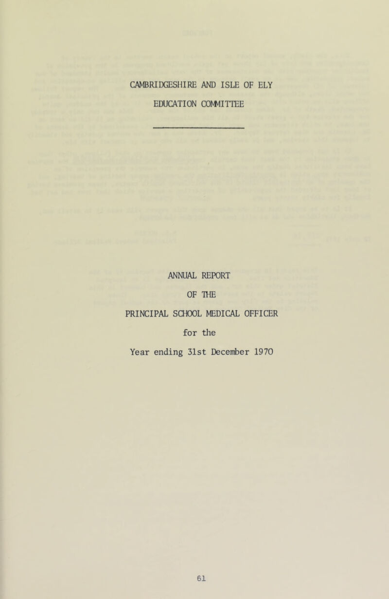 CAMBRIDGESHIRE AND ISLE OF ELY EDUCATION CONNITTEE ANNUAL REPORT OF THE PRINCIPAL SCHOOL MEDICAL OFFICER for the Year ending 31st December 1970