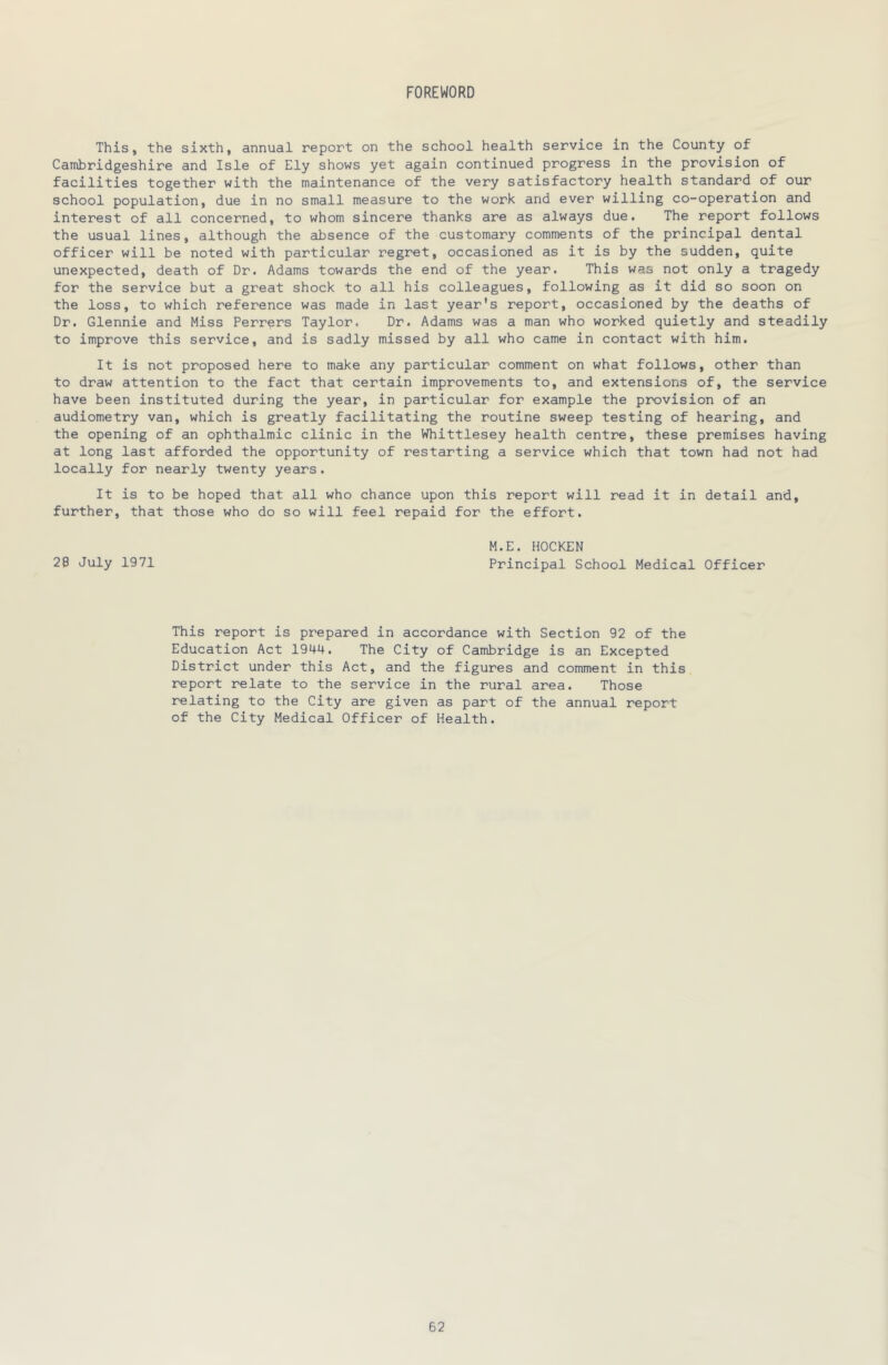 FOREWORD This, the sixth, annual report on the school health service in the County of Cambridgeshire and Isle of Ely shows yet again continued progress in the provision of facilities together with the maintenance of the very satisfactory health standard of our school population, due in no small measure to the work and ever willing co-operation and interest of all concerned, to whom sincere thanks are as always due. The report follows the usual lines, although the absence of the customary comments of the principal dental officer will be noted with particular regret, occasioned as it is by the sudden, quite unexpected, death of Dr. Adams towards the end of the year. This was not only a tragedy for the service but a great shock to all his colleagues, following as it did so soon on the loss, to which reference was made in last year's report, occasioned by the deaths of Dr. Glennie and Miss Ferrers Taylor. Dr. Adams was a man who worked quietly and steadily to improve this service, and is sadly missed by all who came in contact with him. It is not proposed here to make any particular comment on what follows, other than to draw attention to the fact that certain improvements to, and extensions of, the service have been instituted during the year, in particular for example the provision of an audiometry van, which is greatly facilitating the routine sweep testing of hearing, and the opening of an ophthalmic clinic in the Whittlesey health centre, these premises having at long last afforded the opportunity of restarting a service which that town had not had locally for nearly twenty years. It is to be hoped that all who chance upon this report will read it in detail and, further, that those who do so will feel repaid for the effort. M.E. HOCKEN 28 July 1971 Principal School Medical Officer This report is prepared in accordance with Section 92 of the Education Act 1944. The City of Cambridge is an Excepted District under this Act, and the figures and comment in this report relate to the service in the rural area. Those relating to the City are given as part of the annual report of the City Medical Officer of Health.