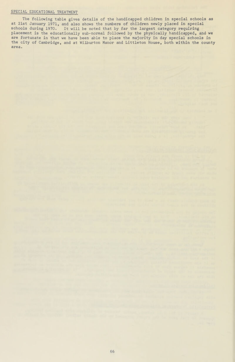 SPECIAL EDUCATIONAL TREATMENT The following table gives details of the handicapped children in special schools as at 21st January 1971, and also shows the numbers of children newly placed in special schools during 1970. It will be noted that by far the largest category requiring placement is the educationally sub-normal followed by the physically handicapped, and we are fortunate in that we have been able to place the majority in day special schools in the city of Cambridge, and at Wilburton Manor and Littleton House, both within the county area.