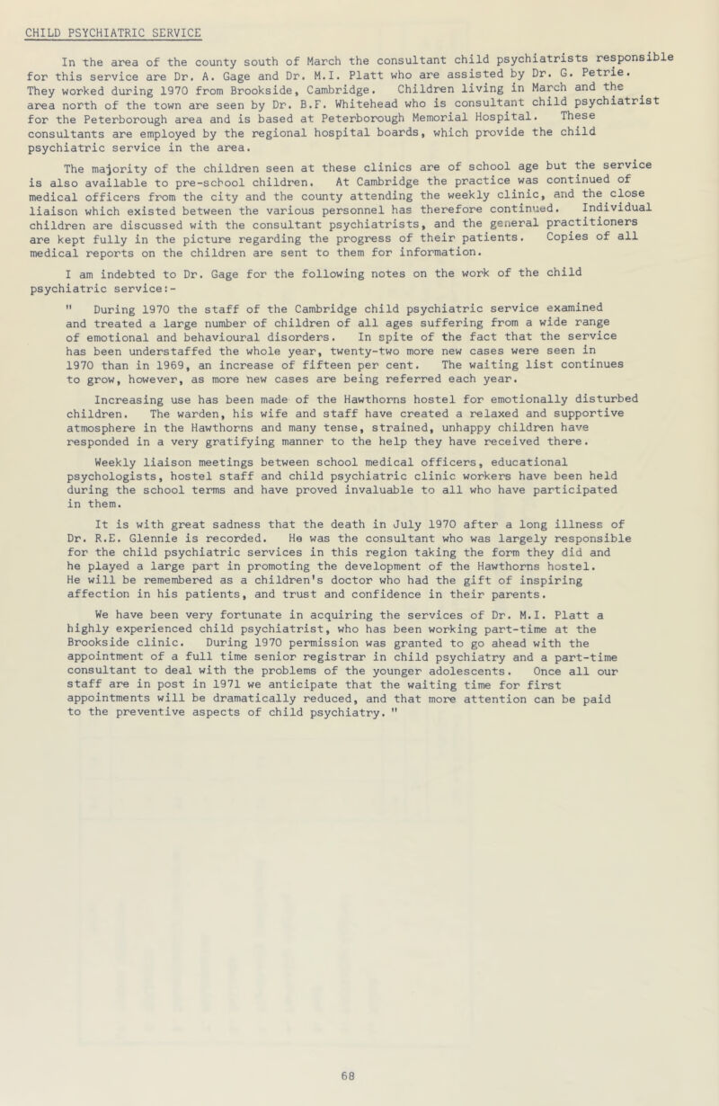 CHILD PSYCHIATRIC SERVICE In the area of the county south of March the consultant child psychiatrists responsible for this service are Dr, A. Gage and Dr. M.I. Platt who are assisted by Dr. G. Petrie. They worked during 1970 from Brookside, Cambridge. Children living in March and the area north of the town are seen by Dr. B.F. Whitehead who is consultant child psychiatrist for the Peterborough area and is based at Peterborough Memorial Hospital. These consultants are employed by the regional hospital boards, which provide the child psychiatric service in the area. The majority of the children seen at these clinics are of school age but the service is also available to pre-school children. At Cambridge the practice was continued of medical officers from the city and the county attending the weekly clinic, and the close liaison which existed between the various personnel has therefore continued. Individual children are discussed with the consultant psychiatrists, and the general practitioners are kept fully in the picture regarding the progress of their patients. Copies of all medical reports on the children are sent to them for information. I am indebted to Dr. Gage for the following notes on the work of the child psychiatric service  During 1970 the staff of the Cambridge child psychiatric service examined and treated a large number of children of all ages suffering from a wide range of emotional and behavioural disorders. In spite of the fact that the service has been understaffed the whole year, twenty-two more new cases were seen in 1970 than in 1969, an increase of fifteen per cent. The waiting list continues to grow, however, as more new cases are being referred each year. Increasing use has been made of the Hawthorns hostel for emotionally disturbed children. The warden, his wife and staff have created a relaxed and supportive atmosphere in the Hawthorns and many tense, strained, unhappy children have responded in a very gratifying manner to the help they have received there. Weekly liaison meetings between school medical officers, educational psychologists, hostel staff and child psychiatric clinic workers have been held during the school terms and have proved invaluable to all who have participated in them. It is with great sadness that the death in July 1970 after a long illness of Dr. R.E. Glennie is recorded. He was the consultant who was largely responsible for the child psychiatric services in this region taking the form they did and he played a large part in promoting the development of the Hawthorns hostel. He will be remembered as a children’s doctor who had the gift of inspiring affection in his patients, and trust and confidence in their parents. We have been very fortunate in acquiring the services of Dr. M.I. Platt a highly experienced child psychiatrist, who has been working part-time at the Brookside clinic. During 1970 permission was granted to go ahead with the appointment of a full time senior registrar in child psychiatry and a part-time consultant to deal with the problems of the younger adolescents. Once all our staff are in post in 1971 we anticipate that the waiting time for first appointments will be dramatically reduced, and that more attention can be paid to the preventive aspects of child psychiatry. 