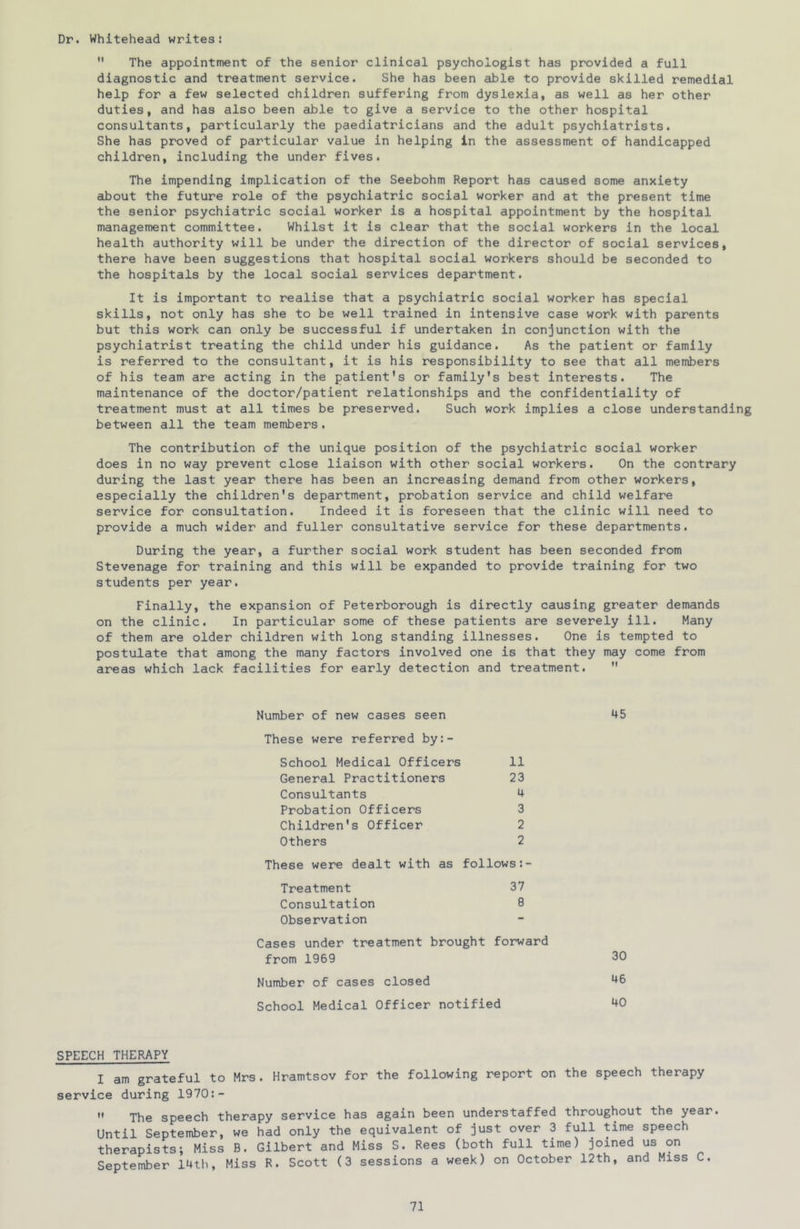 Dr. Whitehead writes:  The appointment of the senior clinical psychologist has provided a full diagnostic and treatment service. She has been able to provide skilled remedial help for a few selected children suffering from dyslexia, as well as her other duties, and has also been able to give a service to the other hospital consultants, particularly the paediatricians and the adult psychiatrists. She has proved of particular value in helping in the assessment of handicapped children, including the under fives. The impending implication of the Seebohm Report has caused some anxiety about the future role of the psychiatric social worker and at the present time the senior psychiatric social worker is a hospital appointment by the hospital management committee. Whilst it is clear that the social workers in the local health authority will be under the direction of the director of social services, there have been suggestions that hospital social workers should be seconded to the hospitals by the local social services department. It is important to realise that a psychiatric social worker has special skills, not only has she to be well trained in intensive case work with parents but this work can only be successful if undertaken in conjunction with the psychiatrist treating the child under his guidance. As the patient or family is referred to the consultant, it is his responsibility to see that all members of his team are acting in the patient's or family's best interests. The maintenance of the doctor/patient relationships and the confidentiality of treatment must at all times be preserved. Such work implies a close understanding between all the team members, The contribution of the unique position of the psychiatric social worker does in no way prevent close liaison with other social workers. On the contrary during the last year there has been an increasing demand from other workers, especially the children's department, probation service and child welfare service for consultation. Indeed it is foreseen that the clinic will need to provide a much wider and fuller consultative service for these departments. During the year, a further social work student has been seconded from Stevenage for training and this will be expanded to provide training for two students per year. Finally, the expansion of Peterborough is directly causing greater demands on the clinic. In particular some of these patients are severely ill. Many of them are older children with long standing illnesses. One is tempted to postulate that among the many factors involved one is that they may come from areas which lack facilities for early detection and treatment.  Number of new cases seen These were referred by:- School Medical Officers 11 General Practitioners 23 Consultants 4 Probation Officers 3 Children's Officer 2 Others 2 These were dealt with as follows Treatment 37 Consultation 8 Observation Cases under treatment brought forward from 1969 Number of cases closed School Medical Officer notified 45 30 46 40 SPEECH THERAPY I am grateful to Mrs. Hramtsov for the following report on the speech therapy service during 1970:-  The speech therapy service has again been understaffed throughout the year. Until September, we had only the equivalent of just over 3 full time speech therapists; Miss B. Gilbert and Miss S. Rees (both full time) joined us on September 14th, Miss R. Scott (3 sessions a week) on October 12th, and Miss C.