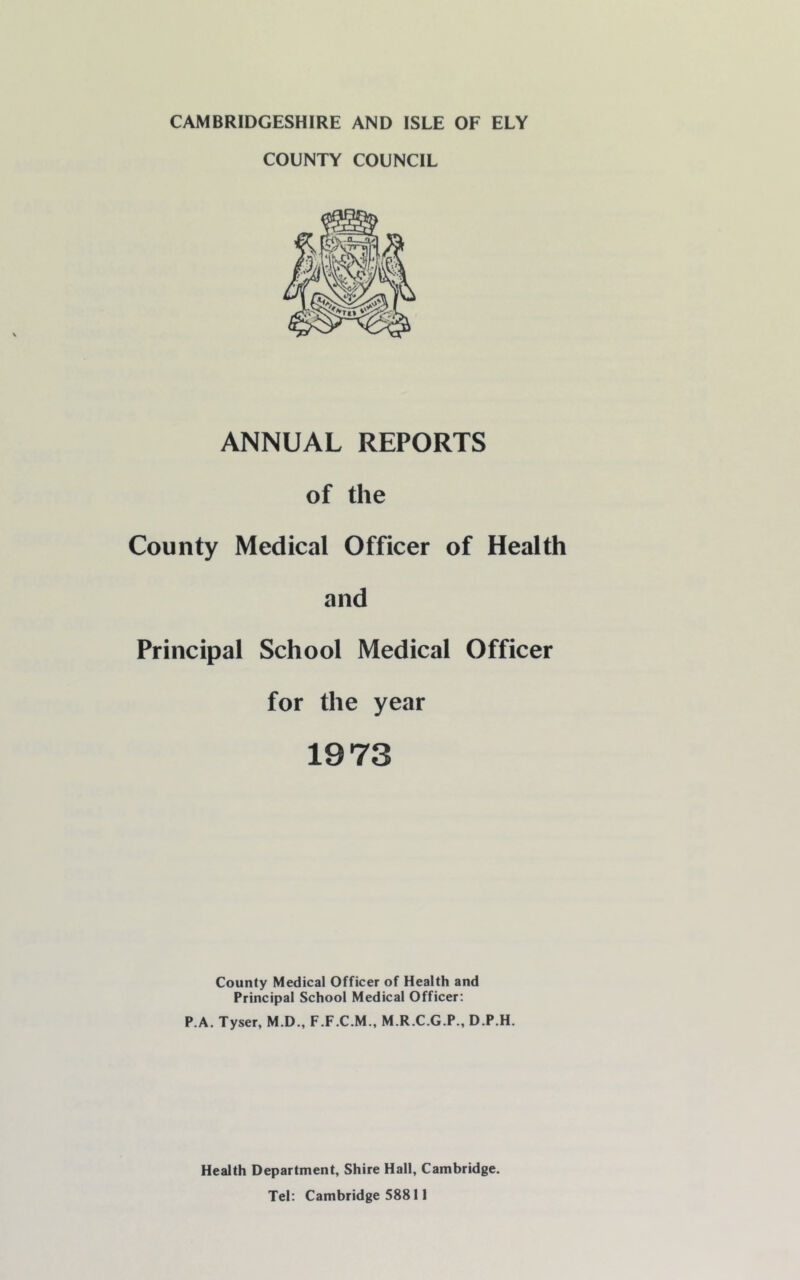 COUNTY COUNCIL ANNUAL REPORTS of the County Medical Officer of Health and Principal School Medical Officer for the year 1973 County Medical Officer of Health and Principal School Medical Officer: P.A. Tyser, M.D., F.F.C.M., M.R.C.G.P., D.P.H. Health Department, Shire Hall, Cambridge. Tel: Cambridge 58811