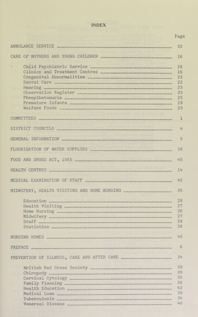 INDEX Page AMBULANCE SERVICE 32 CARE OF MOTHERS AND YOUNG CHILDREN 16 ' Child Psychiatric Service 25 Clinics and Treatment Centres 16 Congenital Abnormalities 23 Dental Care 22 Hearing 23 Observation Register 23 Phenylketonuria 25 Premature Infants 19 Welfare Foods 23 COMMITTEES 1 DISTRICT COUNCILS 4 GENERAL INFORMATION 5 FLUORIDATION OF WATER SUPPLIES 39 FOOD AND DRUGS ACT, 1955 45 HEALTH CENTRES 14 MEDICAL EXAMINATION OF STAFF 45 MIDWIFERY, HEALTH VISITING AND HOME NURSING 26 Education 28 Health Visiting 27 Home Nursing 26 Midwifery 27 Staff 28 Statistics 28 NURSING HOMES 45 PREFACE 6 PREVENTION OF ILLNESS, CARE AND AFTER CARE 34 British Red Cross Society 39 Chiropody 39 Cervical Cytology 35 Family Planning 36 Health Education 42 Medical Loan 39 Tuberculosis 34 Venereal Disease 40