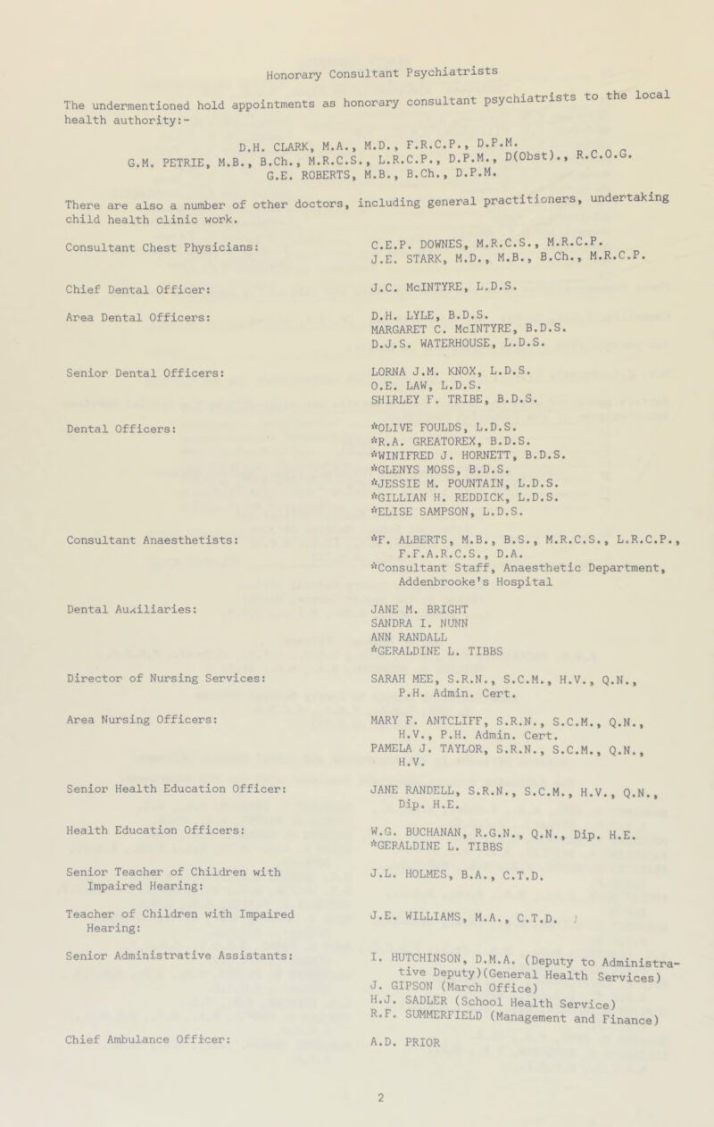 Honorary Consultant Psychiatrists The undermentioned hold appointments as honorary consultant psychiatrists to the local health authority D.H. CLARK, M.A. G.M. PETRIE, M.B., B.Ch., M.R.C. G.E. ROBERTS There are also a number of other doctors, child health clinic work. Consultant Chest Physicians: Chief Dental Officer: Area Dental Officers: Senior Dental Officers: Dental Officers: Consultant Anaesthetists: Dental Auxiliaries: M.D., F.R.C.P., D.P.M. ., L.R.C.P., D.P.M., D(Obst)., R.C.O.G. M.B., B.Ch., D.P.M. including general practitioners, undertaking C. E.P. DOWNES, M.R.C.S., M.R.C.P. J.E. STARK, M.D., M.B., B.Ch., M.R.C.P. j.c. McIntyre, l.d.s. D. H. LYLE, B.D.S. MARGARET C. McINTYRE, B.D.S. D.J.S. WATERHOUSE, L.D.S. LORNA J.M. KNOX, L.D.S. O.E. LAW, L.D.S. SHIRLEY F. TRIBE, B.D.S. *OLIVE FOULDS, L.D.S. *R.A. GREATOREX, B.D.S. ^WINIFRED J. HORNETT, B.D.S. *GLENYS MOSS, B.D.S. *JESSIE M. FOUNTAIN, L.D.S. ’■'GILLIAN H. REDDICK, L.D.S. ’■'ELISE SAMPSON, L.D.S. ’■'F. ALBERTS, M.B., B.S., M.R.C.S., L.R.C.P. F.F.A.R.C.S., D.A. ’■'Consultant Staff, Anaesthetic Department, Addenbrooke*s Hospital JANE M. BRIGHT SANDRA I. NUNN ANN RANDALL ’■'GERALDINE L. TIBBS Director of Nursing Services: Area Nursing Officers: Senior Health Education Officer: Health Education Officers: Senior Teacher of Children with Impaired Hearing: Teacher of Children with Impaired Hearing: Senior Administrative Assistants: Chief Ambulance Officer: SARAH MEE, S.R.N., S.C.M., H.V., Q.N., P.H. Admin. Cert. MARY F. ANTCLIFF, S.R.N., S.C.M., Q.N., H.V., P.H. Admin. Cert. PAMELA J. TAYLOR, S.R.N., S.C.M., Q.N., H.V. JANE RANDELL, S.R.N., S.C.M., H.V., Q.N., Dip. H.E. W.G. BUCHANAN, R.G.N., Q.N., Dip. H.E. ’^GERALDINE L. TIBBS J.L. HOLMES, B.A., C.T.D. J.E. WILLIAMS, M.A., C.T.D. J I. HUTCHINSON, D.M.A. (Deputy to Administra tive Deputy)(General Health Services) J. GIPSON (March Office) H.J. SADLER (School Health Service) R.F. SUMMERFIELD (Management and Finance) A.D. PRIOR