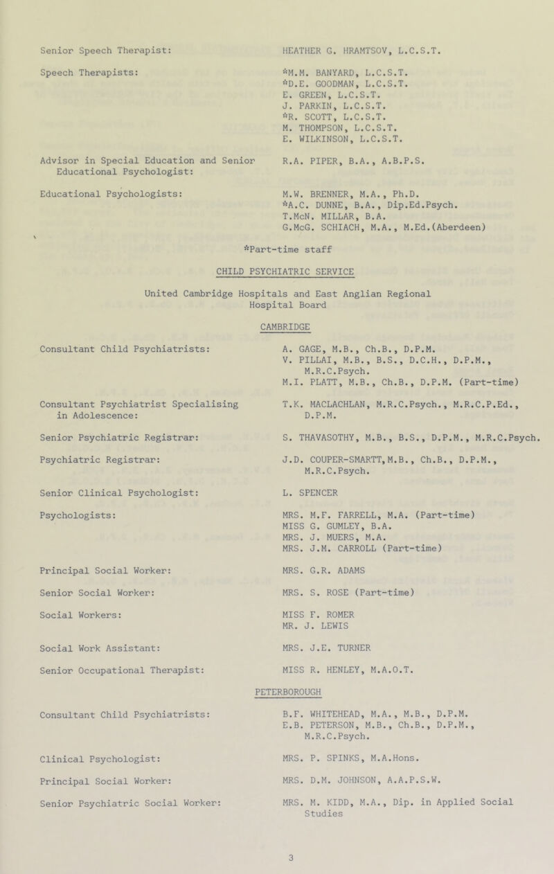Senior Speech Therapist: HEATHER G. HRAMTSOV, L.C.S.T. Speech Therapists: *M.M. BANYARD, L.C.S.T. *D.E. GOODMAN, L.C.S.T. E. GREEN, L.C.S.T. J. PARKIN, L.C.S.T. *R. SCOTT, L.C.S.T. M. THOMPSON, L.C.S.T. E. WILKINSON, L.C.S.T. Advisor in Special Education and Senior R.A. PIPER, B.A., A.B.P.S. Educational Psychologist: Educational Psychologists: M.W. BRENNER, M.A., Ph.D. *A.C. DUNNE, B.A., Dip.Ed.Psych. T.McN. MILLAR, B.A. G.McG. SCHIACH, M.A., M.Ed.(Aberdeen) \ ’’'Part-time staff CHILD PSYCHIATRIC SERVICE United Cambridge Hospitals and East Anglian Regional Consultant Child Psychiatrists: Hospital Board CAMBRIDGE A. GAGE, M.B., Ch.B., D.P.M. V. PILLAI, M.B., B.S., D.C.H., D.P.M., M.R.C.Psych. M.I. PLATT, M.B., Ch.B., D.P.M. (Part-time) Consultant Psychiatrist Specialising T.K. MACLACHLAN, M.R.C.Psych., M.R.C.P.Ed., in Adolescence: D.P.M. Senior Psychiatric Registrar: S. THAVASOTHY, M.B., B.S., D.P.M., M.R.C.Psych Psychiatric Registrar: J.D. COUPER-SMARTT,M.B., Ch.B., D.P.M., M.R.C.Psych. Senior Clinical Psychologist: L. SPENCER Psychologists: MRS. M.F. FARRELL, M.A. (Part-time) MISS G. GUMLEY, B.A. MRS. J. MUERS, M.A. MRS. J.M. CARROLL (Part-time) Principal Social Worker: MRS. G.R. ADAMS Senior Social Worker: MRS. S. ROSE (Part-time) Social Workers: MISS F. ROMER MR. J. LEWIS Social Work Assistant: MRS. J.E. TURNER Senior Occupational Therapist: MISS R. HENLEY, M.A.O.T. PETERBOROUGH Consultant Child Psychiatrists: B.F. WHITEHEAD, M.A., M.B., D.P.M. E.B. PETERSON, M.B., Ch.B., D.P.M., M.R.C.Psych. Clinical Psychologist: MRS. P. SPINKS, M.A.Hons. Principal Social Worker: MRS. D.M. JOHNSON, A.A.P.S.W. Senior Psychiatric Social Worker: MRS. M. KIDD, M.A., Dip. in Applied Social Studies