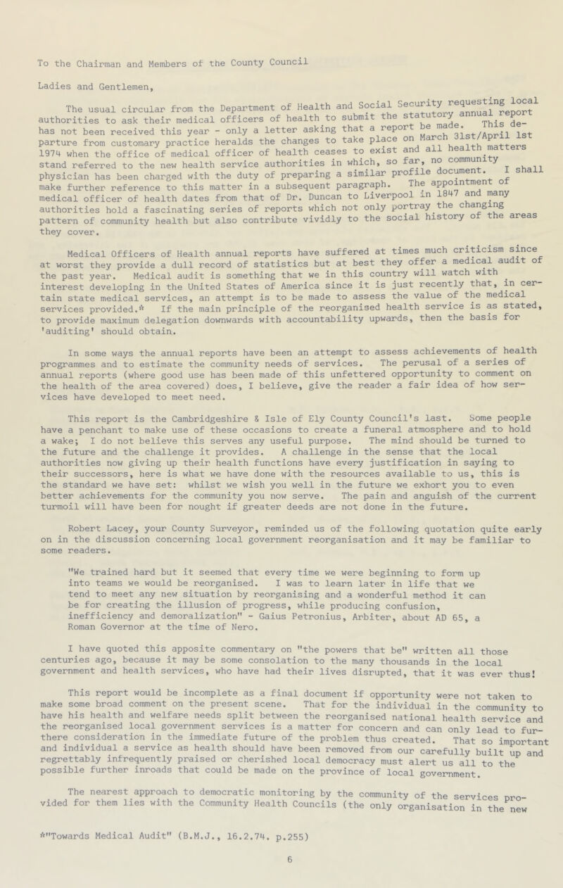 To the Chairman and Members of the County Council Ladies and Gentlemen, The usual circular from the Department of Health and Social report authorities to ask their medical officers of health to submit t e ^ ^ ^ This de- has not been received this year - only a letter asking that a repor e m igt parture from customary practice heralds the changes to take place on arc , , 1974 when the office of medical officer of health ceases to exist and all health matters stand referred to the new health service authorities in which, so commun qUoii physician has been charged with the duty of preparing a similar pro ile ocumen . make further reference to this matter in a subsequent paragraph. The appoin men o medical officer of health dates from that of Dr. Duncan to Liverpool ^.n an many authorities hold a fascinating series of reports which not only portray t e c anging pattern of community health but also contribute vividly to the social history o e areas they cover. Medical Officers of Health annual reports have suffered at times much criticism s^^^e at worst they provide a dull record of statistics but at best they offer a medical au it o the past year. Medical audit is something that we in this country will watch with interest developing in the United States of America since it is just recently that, in cer tain state medical services, an attempt is to be made to assess the value of the medical services provided.* If the main principle of the reorganised health service is as stated, to provide maximum delegation downwards with accountability upwards, then the basis for •auditing' should obtain,. In some ways the annual reports have been an attempt to assess achievements of health programmes and to estimate the community needs of services. The perusal of a series of annual reports (where good use has been made of this unfettered opportunity to comment on the health of the area covered) does, I believe, give the reader a fair idea of how ser- vices have developed to meet need. This report is the Cambridgeshire & Isle of Ely County Council's last. Some people have a penchant to make use of these occasions to create a funeral atmosphere and to hold a wake; I do not believe this serves any useful purpose. The mind should be turned to the future and the challenge it provides. A challenge in the sense that the local authorities now giving up their health functions have every justification in saying to their successors, here is what we have done with the resources available to us, this is the standard we have set: whilst we wish you well in the future we exhort you to even better achievements for the community you now serve. The pain and anguish of the current turmoil will have been for nought if greater deeds are not done in the future. Robert Lacey, your County Surveyor, reminded us of the following quotation quite early on in the discussion concerning local government reorganisation and it may be familiar to some readers. We trained hard but it seemed that every time we were beginning to form up into teams we would be reorganised. I was to learn later in life that we tend to meet any new situation by reorganising and a wonderful method it can be for creating the illusion of progress, while producing confusion, inefficiency and demoralization - Gaius Petronius, Arbiter, about AD 65, a Roman Governor at the time of Nero. I have quoted this apposite commentary on the powers that be written all those centuries ago, because it may be some consolation to the many thousands in the local government and health services, who have had their lives disrupted, that it was ever thus! This report would be incomplete as a final document if opportunity were not taken to make some broad comment on the present scene. That for the individual in the community to have his health and welfare needs split between the reorganised national health service and the reorganised local government services is a matter for concern and can only lead to fur- there consideration in the immediate future of the problem thus created. That so important and individual a service as health should have been removed from our carefully built up and regrettably infrequently praised or cherished local democracy must alert us all to the^ possible further inroads that could be made on the province of local government. The nearest approach to democratic monitoring by the community of the services nro vided for them lies with the Community Health Councils (the only organisation in the new *Towards Medical Audit (B.M.J., 16.2.74. p.255)