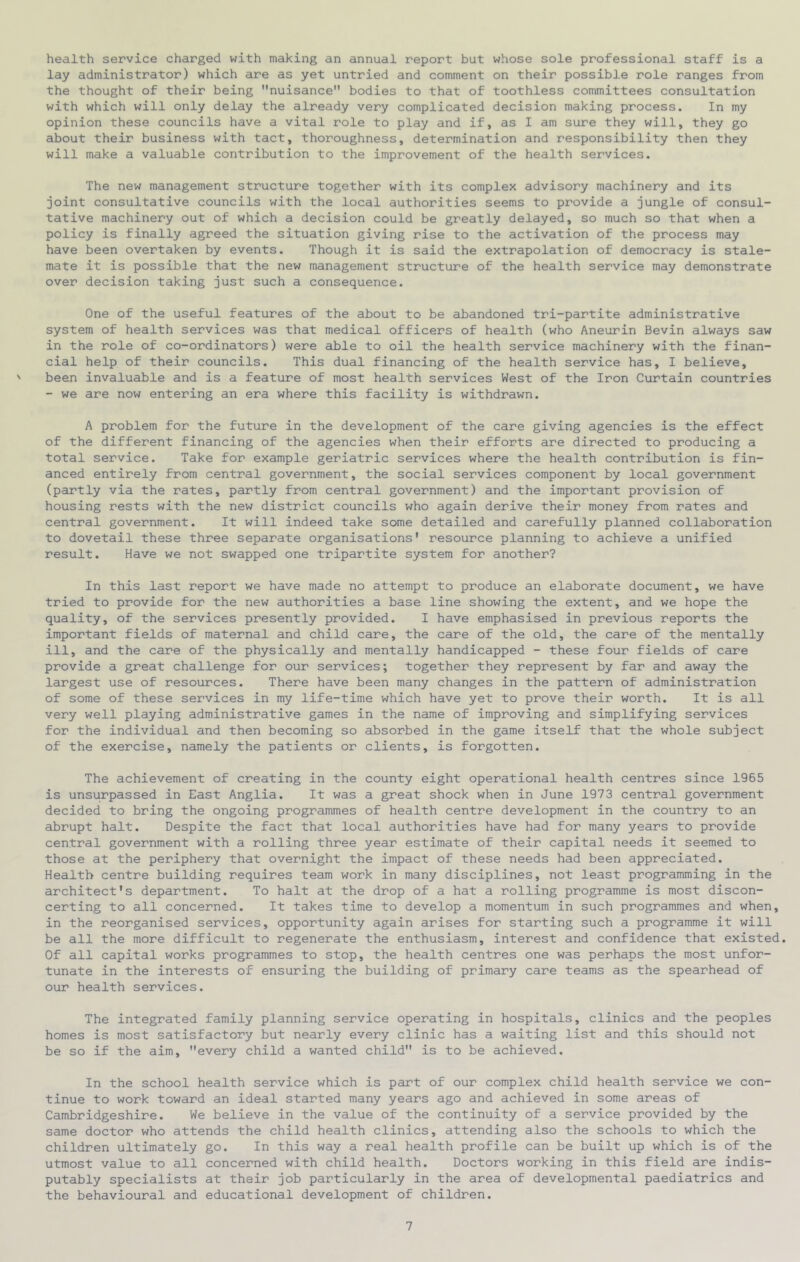 health service charged with making an annual report but whose sole professional staff is a lay administrator) which are as yet untried and comment on their possible role ranges from the thought of their being nuisance bodies to that of toothless committees consultation with which will only delay the already very complicated decision making process. In my opinion these councils have a vital role to play and if, as I am sure they will, they go about their business with tact, thoroughness, determination and responsibility then they will make a valuable contribution to the improvement of the health services. The new management structure together with its complex advisory machinery and its joint consultative councils with the local authorities seems to provide a jungle of consul- tative machinery out of which a decision could be greatly delayed, so much so that when a policy is finally agreed the situation giving rise to the activation of the process may have been overtaken by events. Though it is said the extrapolation of democracy is stale- mate it is possible that the new management structure of the health service may demonstrate over decision taking just such a consequence. One of the useful features of the about to be abandoned tri-partite administrative system of health services was that medical officers of health (who Aneurin Bevin always saw in the role of co-ordinators) were able to oil the health service machinery with the finan- cial help of their councils. This dual financing of the health service has, I believe, been invaluable and is a feature of most health services West of the Iron Curtain countries - we are now entering an era where this facility is withdrawn. A problem for the future in the development of the care giving agencies is the effect of the different financing of the agencies when their efforts are directed to producing a total service. Take for example geriatric services where the health contribution is fin- anced entirely from central government, the social services component by local government (partly via the rates, partly from central government) and the important provision of housing rests with the new district councils who again derive their money from rates and central government. It will Indeed take some detailed and carefully planned collaboration to dovetail these three separate organisations* resource planning to achieve a unified result. Have we not swapped one tripartite system for another? In this last report we have made no attempt to produce an elaborate document, we have tried to provide for the new authorities a base line showing the extent, and we hope the quality, of the services presently provided. I have emphasised in previous reports the important fields of maternal and child care, the care of the old, the care of the mentally ill, and the care of the physically and mentally handicapped - these four fields of care provide a great challenge for our services; together they represent by far and away the largest use of resources. There have been many changes in the pattern of administration of some of these services in my life-time which have yet to prove their worth. It is all very well playing administrative games in the name of improving and simplifying services for the individual and then becoming so absorbed in the game itself that the whole subject of the exercise, namely the patients or clients, is forgotten. The achievement of creating in the county eight operational health centres since 1965 is unsurpassed in East Anglia. It was a great shock when in June 1973 central government decided to bring the ongoing programmes of health centre development in the country to an abrupt halt. Despite the fact that local authorities have had for many years to provide central government with a rolling three year estimate of their capital needs it seemed to those at the periphery that overnight the impact of these needs had been appreciated. Health centre building requires team work in many disciplines, not least programming in the architect's department. To halt at the drop of a hat a rolling programme is most discon- certing to all concerned. It takes time to develop a momentum in such programmes and when, in the reorganised services, opportunity again arises for starting such a programme it will be all the more difficult to regenerate the enthusiasm, interest and confidence that existed. Of all capital works programmes to stop, the health centres one was perhaps the most unfor- tunate in the interests of ensuring the building of primary care teams as the spearhead of our health services. The integrated family planning service operating in hospitals, clinics and the peoples homes is most satisfactory but nearly every clinic has a waiting list and this should not be so if the aim, every child a wanted child is to be achieved. In the school health service which is part of our complex child health service we con- tinue to work toward an ideal started many years ago and achieved in some areas of Cambridgeshire. We believe in the value of the continuity of a service provided by the same doctor who attends the child health clinics, attending also the schools to which the children ultimately go. In this way a real health profile can be built up which is of the utmost value to all concerned with child health. Doctors working in this field are indis- putably specialists at their job particularly in the area of developmental paediatrics and the behavioural and educational development of children.