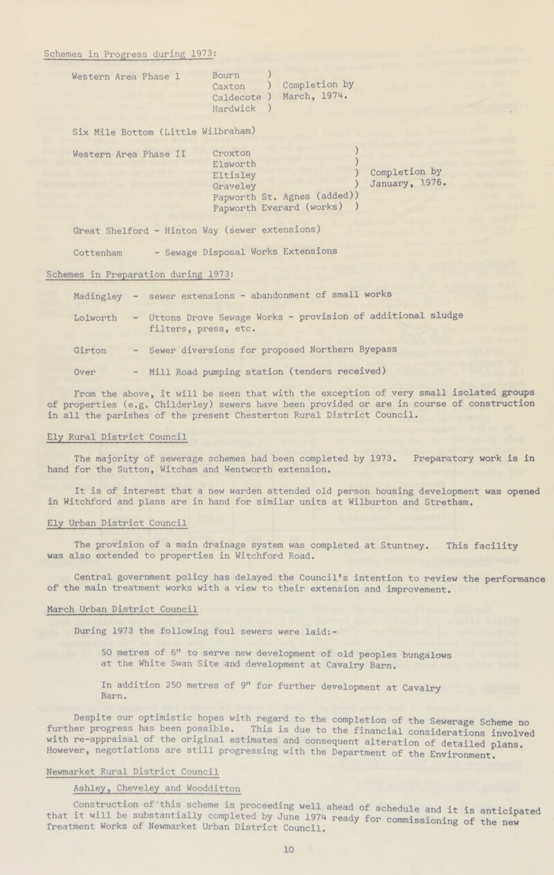 Schemes in Progress during 1973: Western Area Phase 1 Bourn ) Caxton ) Completion by Caldecote ) March, 1974. Hardwick ) Six Mile Bottom (Little Wilbraham) Western Area Phase II Croxton ) Elsworth ) Eltisley ) Graveley ) Papworth St. Agnes (added)) Papworth Everard (works) ) Completion by January, 1976. Great Shelford Hinton Way (sewer extensions) Cottenham - Sewage Disposal Works Extensions Schemes in Preparation during 1973; Madingley - sewer extensions - abandonment of small works Lolworth - Uttons Drove Sewage Works - provision of additional sludge filters, press, etc. Girton - Sewer diversions for proposed Northern Byepass Over - Mill Road pumping station (tenders received) From the above, it will be seen that with the exception of very small Isolated groups of properties (e.g. Childerley) sewers have been provided or are in course of construction in all the parishes of the present Chesterton Rural District Council. Ely Rural District Council The majority of sewerage schemes had been completed by 1973. Preparatory work is in hand for the Sutton, Witcham and Wentworth extension. It is of interest that a new warden attended old person housing development was opened in Witchford and plans are in hand for similar units at Wilburton and Stretham. Ely Urban District Council The provision of a main drainage system was completed at Stuntney. This facility was also extended to properties in Witchford Road. Central government policy has delayed the Council's intention to review the performance of the main treatment works with a view to their extension and improvement. March Urban District Council During 1973 the following foul sewers were laid:- 50 metres of 6 to serve new development of old peoples bungalows at the White Swan Site and development at Cavalry Barn. In addition 250 metres of 9 for further development at Cavalry Barn. Despite our optimistic hopes with regard to the completion of the Sewerage Scheme no further progress has been possible. This is due to the financial considerations involved with re-appraisal of the original estimates and consequent alteration of detailed plans However, negotiations are still progressing with the Department of the Environment. Newmarket Rural District Council Ashley, Cheveley and Woodditton Construction of'this scheme is proceeding well ahead of schedule and it is anticinated that It will be s^stantially completed by June 1974 ready for commissioning of the nel Treatment Works of Newmarket Urban District Council. ^ ^