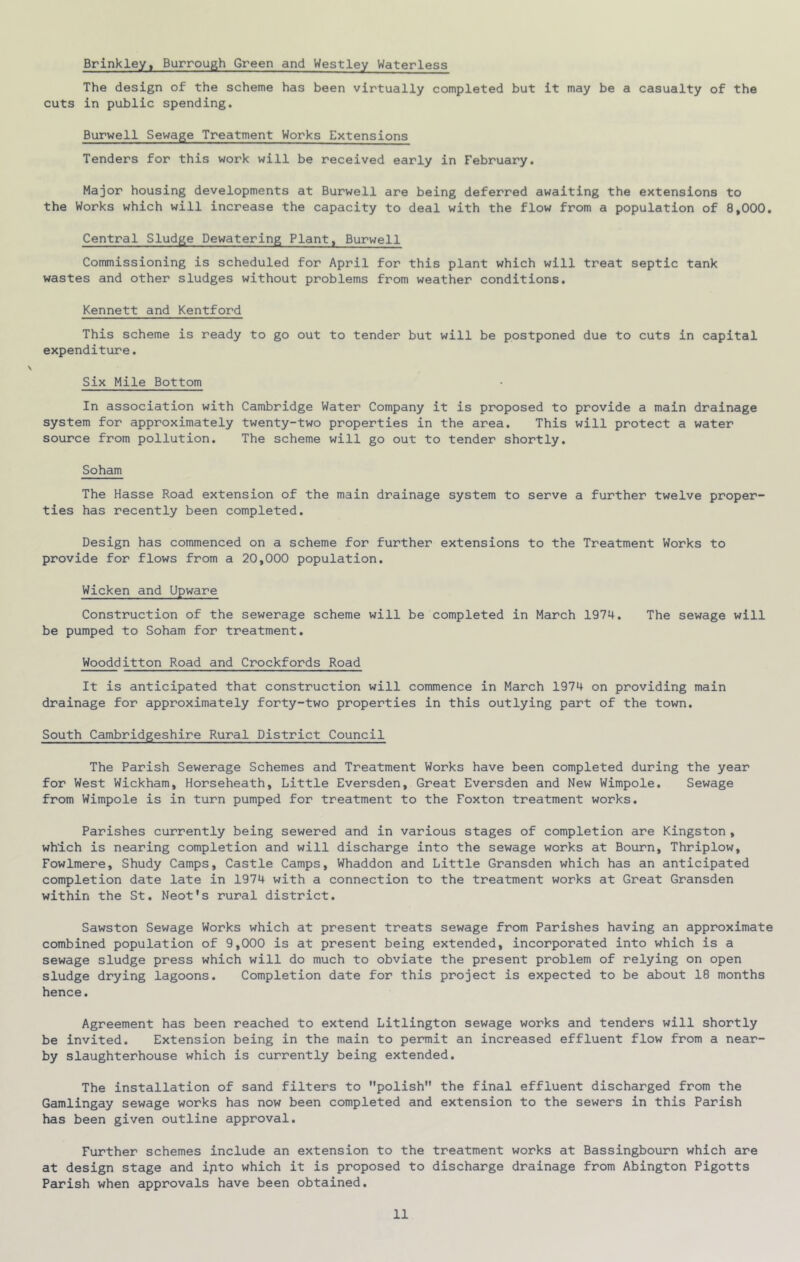 Brinkley, Burrough Green and Westley Waterless The design of the scheme has been virtually completed but it may be a casualty of the cuts in public spending. Burwell Sewage Treatment Works Extensions Tenders for this work will be received early in February. Major housing developments at Burwell are being deferred awaiting the extensions to the Works which will increase the capacity to deal with the flow from a population of 8,000, Central Sludge Dewatering Plant, Burwell Commissioning is scheduled for April for this plant which will treat septic tank wastes and other sludges without problems from weather conditions. Kennett and Kentford This scheme is ready to go out to tender but will be postponed due to cuts in capital expenditure. Six Mile Bottom In association with Cambridge Water Company it is proposed to provide a main drainage system for approximately twenty-two properties in the area. This will protect a water source from pollution. The scheme will go out to tender shortly. Soham The Hasse Road extension of the main drainage system to serve a further twelve proper- ties has recently been completed. Design has commenced on a scheme for further extensions to the Treatment Works to provide for flows from a 20,000 population. Wicken and Upware Construction of the sewerage scheme will be completed in March 1974. The sewage will be pumped to Soham for treatment. Woodditton Road and Crockfords Road It is anticipated that construction will commence in March 1974 on providing main drainage for approximately forty-two properties in this outlying part of the town. South Cambridgeshire Rural District Council The Parish Sewerage Schemes and Treatment Works have been completed during the year for West Wickham, Horseheath, Little Eversden, Great Eversden and New Wimpole. Sewage from Wimpole is in turn pumped for treatment to the Foxton treatment works. Parishes currently being sewered and in various stages of completion are Kingston , which is nearing completion and will discharge into the sewage works at Bourn, Thriplow, Fowlmere, Shudy Camps, Castle Camps, Whaddon and Little Gransden which has an anticipated completion date late in 1974 with a connection to the treatment works at Great Gransden within the St. Neot's rural district. Sawston Sewage Works which at present treats sewage from Parishes having an approximate combined population of 9,000 is at present being extended, incorporated into which is a sewage sludge press which will do much to obviate the present problem of relying on open sludge drying lagoons. Completion date for this project is expected to be about 18 months hence. Agreement has been reached to extend Litlington sewage works and tenders will shortly be invited. Extension being in the main to permit an increased effluent flow from a near- by slaughterhouse which is currently being extended. The installation of sand filters to polish the final effluent discharged from the Gamlingay sewage works has now been completed and extension to the sewers in this Parish has been given outline approval. Further schemes include an extension to the treatment works at Bassingbourn which are at design stage and ipto which it is proposed to discharge drainage from Abington Pigotts Parish when approvals have been obtained.