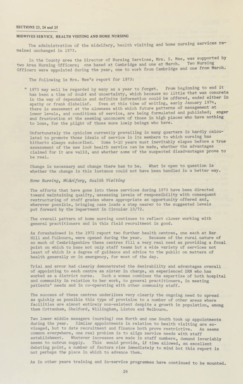 SECTIONS 23, 24 and 25 MIDWIVES SERVICE, HEALTH VISITING AND HOME NURSING The administration of the midwifery, health visiting and home nursing services re mained unchanged in 1973. In the County area the Director of Nursing Services, Mrs, S. Mee, was supported by two Area Nursing Officers; one based at Cambridge and one at March. Two Nursing Officers were appointed during the year, one to work from Cambridge and one from arc The following is Mrs. Mee’s report for 1973: '* 1973 may well be regarded by many as a year to forget. From beginning to end it has been a time of doubt and uncertainty, which because so little that was concrete in the way of dependable and definite information could be offered, ended either in apathy or frank disbelief. Even at this time of writing, early January 1974, there is amazement at the slowness with which future patterns of management at lower levels, and conditions of service, are being formulated and published; anger and frustration at the seeming unconcern of those in high places who have nothing to lose, for the plight of those more lowly beings who have. Unfortunately the cynicism currently prevailing in many quarters is hardly calcu- lated to promote those ideals of service in its members to which nursing has hitherto always subscribed. Some 5-10 years must inevitably elapse before a true assessment of the new look health service can be made, whether the advantages claimed for it are valid, and whether some of the suspected disadvantages prove to be real. Change is necessary and change there has to be. What is open to question is whether the change in this instance could not have been handled in a better way. Home Nursing^ Midwifery^ Health Visiting The efforts that have gone into these services during 1973 have been directed toward maintaining quality, assessing levels of responsibility with consequent restructuring of staff grades where appropriate as opportunity offered and, wherever possible, bringing case loads a step nearer to the suggested levels put forward by the Department in Circular 13/72. The overall pattern of home nursing continues to reflect closer working with general practitioners and in this field recruitment is good. As foreshadowed in the 1972 report two further health centres, one each at Bar Hill and Fulbourn, were opened during the year. Because of the rural nature of so much of Cambridgeshire these centres fill a very real need as providing a focal point on which to base not only staff teams but a wide variety of services not least of which is a degree of guidance and advice to the public on matters of health generally or in emergency, for most of the day. Trial and error had clearly demonstrated the desirability and advantages overall of appointing to each centre as sister in charge, an experienced SRN who has worked as a district nurse. Such a woman combines the expertise of both hospital and community in relation to her work, to general practitioners, in meeting patients* needs and in co-operating with other community staff. The success of these centres underlines very clearly the ongoing need to spread as quickly as possible this type of provision to a number of other areas where facilities are almost entirely non-existent despite a growth in population, among them Cottenham, Shelford, Willingham, Linton and Melbourn. Two lower middle managers (nursing) one North and one South took up appointments during the year. Similar appointments in relation to health visiting are en- visaged, but to date recruitment and finance both prove restrictive. As seems common everjrwhere, one real problem is to align service needs with staff establishment. Whatever increases are made in staff numbers, demand invariably seems to outrun supply. This would provide, if time allowed, an excellent debating point, a number of factors rise immediately to mind but this report is not perhaps the place in which to advance them. As in other years training and in-service programmes have continued to be mounted.