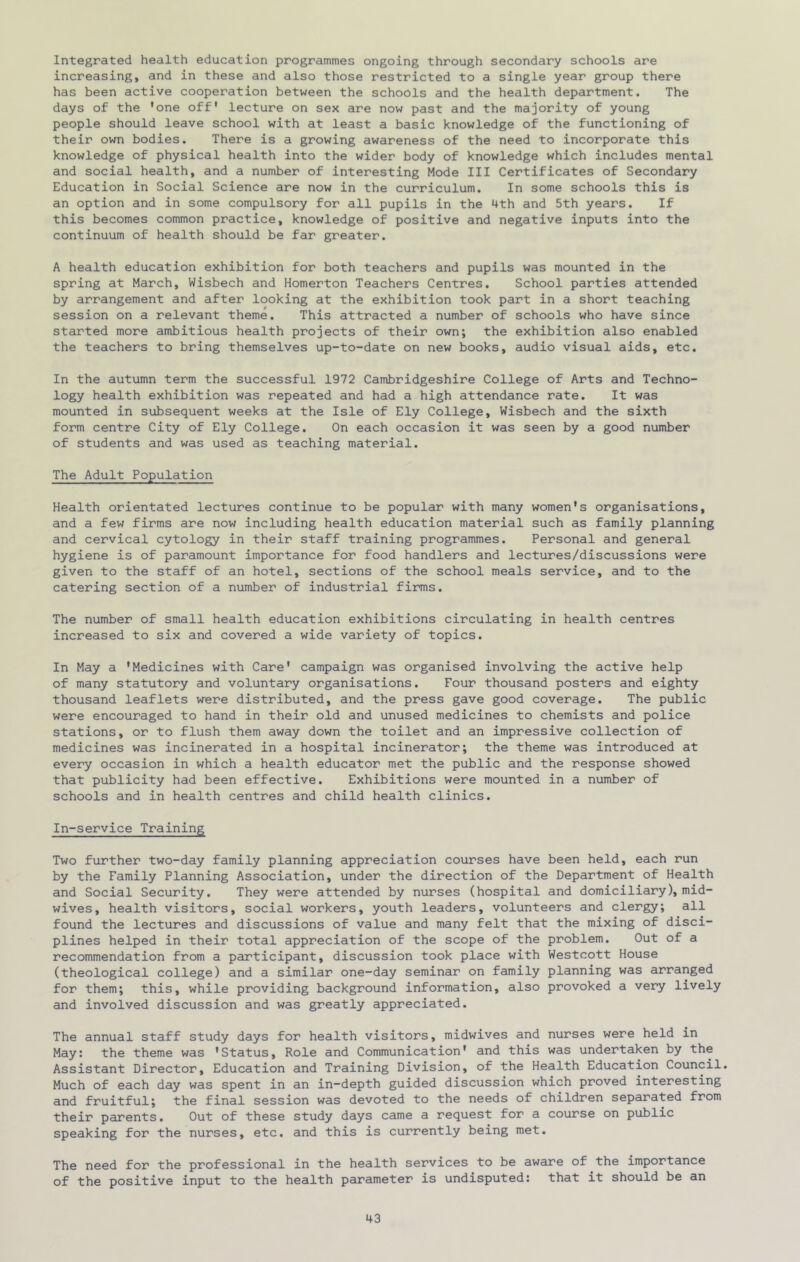 Integrated health education programmes ongoing through secondary schools are increasing, and in these and also those restricted to a single year group there has been active cooperation between the schools and the health department. The days of the 'one off* lecture on sex are now past and the majority of young people should leave school with at least a basic knowledge of the functioning of their own bodies. There is a growing awareness of the need to incorporate this knowledge of physical health into the wider body of knowledge which includes mental and social health, and a number of interesting Mode III Certificates of Secondary Education in Social Science are now in the curriculum. In some schools this is an option and in some compulsory for all pupils in the 4th and 5th years. If this becomes common practice, knowledge of positive and negative inputs into the continuum of health should be far greater. A health education exhibition for both teachers and pupils was mounted in the spring at March, Wisbech and Homerton Teachers Centres. School parties attended by arrangement and after looking at the exhibition took part in a short teaching session on a relevant theme. This attracted a number of schools who have since started more ambitious health projects of their own; the exhibition also enabled the teachers to bring themselves up-to-date on new books, audio visual aids, etc. In the autumn term the successful 1972 Cambridgeshire College of Arts and Techno- logy health exhibition was repeated and had a high attendance rate. It was mounted in subsequent weeks at the Isle of Ely College, Wisbech and the sixth form centre City of Ely College. On each occasion it was seen by a good number of students and was used as teaching material. The Adult Population Health orientated lectures continue to be popular with many women's organisations, and a few firms are now including health education material such as family planning and cervical cytology in their staff training programmes. Personal and general hygiene is of paramount importance for food handlers and lectures/discussions were given to the staff of an hotel, sections of the school meals service, and to the catering section of a number of industrial firms. The number of small health education exhibitions circulating in health centres increased to six and covered a wide variety of topics. In May a 'Medicines with Care* campaign was organised involving the active help of many statutory and voluntary organisations. Four thousand posters and eighty thousand leaflets were distributed, and the press gave good coverage. The public were encouraged to hand in their old and unused medicines to chemists and police stations, or to flush them away down the toilet and an impressive collection of medicines was incinerated in a hospital incinerator; the theme was introduced at every occasion in which a health educator met the public and the response showed that publicity had been effective. Exhibitions were mounted in a number of schools and in health centres and child health clinics. In-service Training Two further two-day family planning appreciation courses have been held, each run by the Family Planning Association, under the direction of the Department of Health and Social Security. They were attended by nurses (hospital and domiciliary), mid- wives, health visitors, social workers, youth leaders, volunteers and clergy; all found the lectures and discussions of value and many felt that the mixing of disci- plines helped in their total appreciation of the scope of the problem. Out of a recommendation from a participant, discussion took place with Westcott House (theological college) and a similar one-day seminar on family planning was arranged for them; this, while providing background information, also provoked a very lively and involved discussion and was greatly appreciated. The annual staff study days for health visitors, midwives and nurses were held in May: the theme was 'Status, Role and Communication' and this was undertaken by the Assistant Director, Education and Training Division, of the Health Education Council. Much of each day was spent in an in-depth guided discussion which proved interesting and fruitful; the final session was devoted to the needs of children separated from their parents. Out of these study days came a request for a course on public speaking for the nurses, etc. and this is currently being met. The need for the professional in the health services to be aware of the importance of the positive input to the health parameter is undisputed: that it should be an