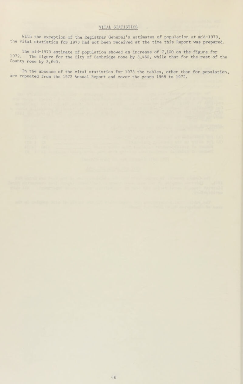 VITAL STATISTICS With the exception of the Registrar General’s estimates of population at mid-1973, the vital statistics for 1973 had not been received at the time this Report was prepared. The mid-1973 estimate of population showed an increase of 7,100 on the figure for 1972. The figure for the City of Cambridge rose by 3,460, while that for the rest of the County rose by 3,640. In the absence of the vital statistics for 1973 the tables, other than for population, are repeated from the 1972 Annual Report and cover the years 1968 to 1972.