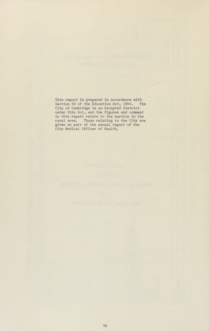 This report is prepared in accordance with Section 92 of the Education Act, 1944. The City of Cambridge is an Excepted District under this Act, and the figures and comment in this report relate to the service in the rural area. Those relating to the City are given as part of the annual report of the City Medical Officer of Health.