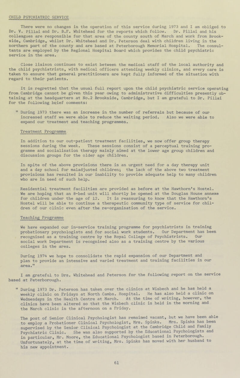 CHILD PSYCHIATRIC SERVICE There were no changes in the operation of this service during 1973 and I am obliged to Dr, V. Pillai and Dr. B.F, Whitehead for the reports which follow. Dr. Pillai and his colleagues are responsible for that area of the county south of March and work from Brook- side, Cambridge, whilst Dr. Whitehead and Dr. Peterson deal with children living in the northern part of the county and are based at Peterborough Memorial Hospital. The consul- tants are employed by the Regional Hospital Board which provides the child psychiatric service in the area. Close liaison continues to exist between the medical staff of the local authority and the child psychiatrists, with medical officers attending weekly clinics, and every care is taken to ensure that general practitioners are kept fully informed of the situation with regard to their patients. It is regretted that the usual full report upon the child psychiatric service operating from Cambridge cannot be given this year owing to administrative difficulties presently ob- taining at the headquarters at No.2 Brookside, Cambridge, but I am grateful to Dr. Pillai for the following brief comments:  During 1973 there was an increase in the number of referrals but because of our increased staff we were able to reduce the waiting period. Also we were able to expand our treatment and teaching programmes. Treatment Programme. In addition to our out-patient treatment facilities, we now offer group therapy sessions during the week. These sessions consist of a perceptual training pro- gramme and socialisation therapy mainly aimed at the lower age group children and discussion groups for the older age children. In spite of the above provisions there is an urgent need for a day therapy unit and a day school for maladjusted children; the lack of the above two treatment provisions has resulted in our inability to provide adequate help to many children who are in need of such help. Residential treatment facilities are provided as before at the Hawthorn's Hostel. We are hoping that an 8-bed unit will shortly be opened at the Douglas House annexe for children under the age of 12. It is reassuring to know that the Hawthorn's Hostel will be able to continue a therapeutic community type of service for chil- dren of our clinic even after the re-organisation of the service. Teaching Programme We have expanded our in-service training programme for psychiatrists in training probationary psychologists and for social work students. Our Department has been recognised as a training centre by the Royal College of Psychiatrists. Our social work Department is recognised also as a training centre by the various colleges in the area. During 1974 we hope to consolidate the rapid expansion of our Department and plan to provide an intensive and varied treatment and training facilities in our area. I am grateful to Drs. Whitehead and Peterson for the following report on the service based at Peterborough.  During 1973 Dr. Peterson has taken over the clinics at Wisbech and he has held a weekly clinic on Fridays at North Cambs. Hospital. He has also held a clinic on Wednesdays in the Health Centre at March. At the time of writing, however, the clinics have been altered so that the Wisbech clinic is held in the morning and the March clinic in the afternoon on a Friday. The post of Senior Clinical Psychologist has remained vacant, but we have been able to employ a Probationer Clinical Psychologist, Mrs. Spinks. Mrs. Spinks has been supervised by the Senior Clinical Psychologist at the Cambridge Child and^Family Psychiatric Clinic. She was also supported by the Educational Psychologists and in particular, Mr. Moore, the Educational Psychologist based in Peterborough. Unfortunately, at the time of writing, Mrs. Spinks has moved with her husband to his new appointment.