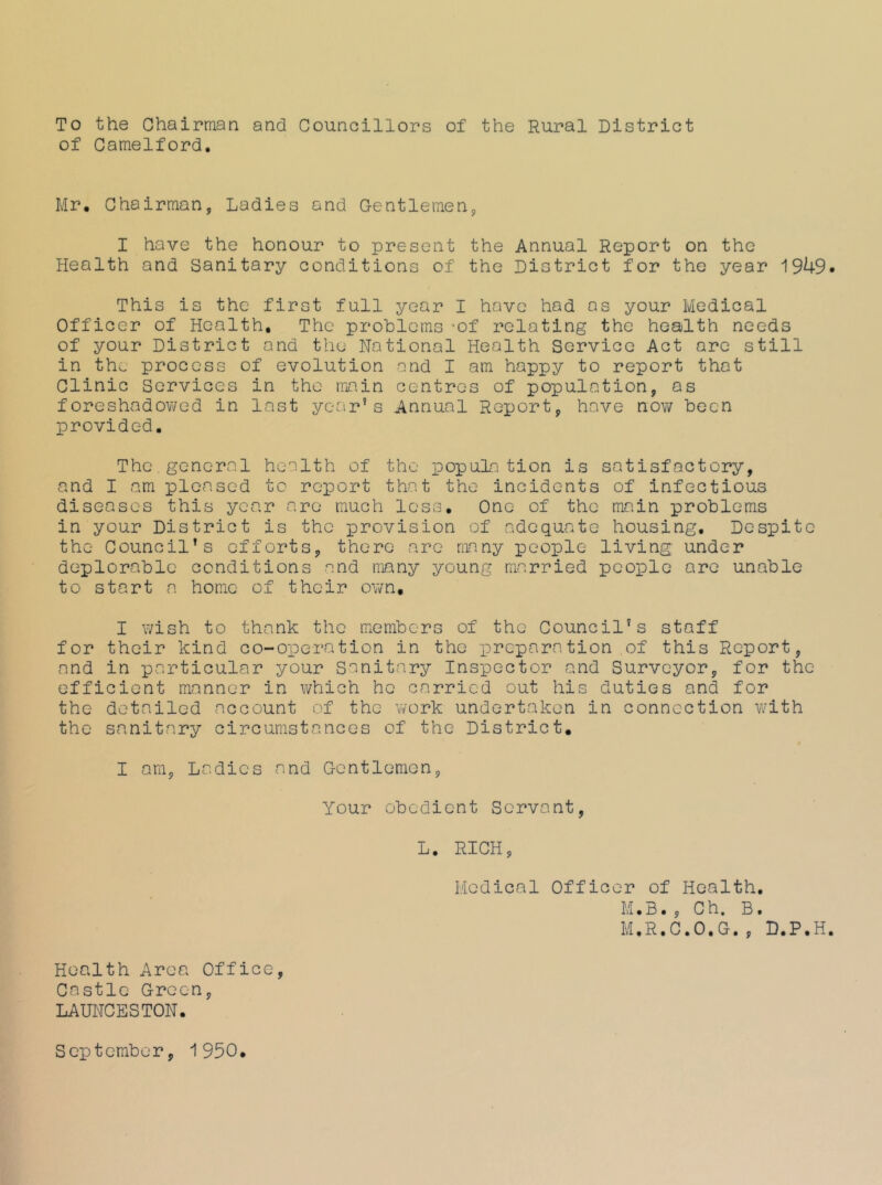 To the Chairman and Councillors of the Rural District of Camelford. Mr. Chairman, Ladies and Gentlemen, I have the honour to present the Annual Report on the Health and Sanitary conditions of the District for the year This is the first full year I have had as your Medical Officer of Health, The problems -of relating the health needs of your District and the National Health Service Act arc still in the process of evolution and I am happy to report that Clinic Services in the main centres of population, as foreshadov/ed in last year’s Annual Report, have nov/ been provided. The general health of the popula tion is satisfactory, and I am pleased to report that the incidents of infectious diseases this year are much loss. One of the main problems in your District is the provision of adequate housing. Despite the Council’s efforts, there arc many people living under deplorable conditions and nBny young married people are unable to start a home of their ov/n, I wish to thank the members of the Council’s staff for their kind co-operation in the preparation of this Report, and in particular your Sanitary Inspector and Surveyor, for the efficient manner in which he carried out his duties and for the detailed account of the work undertaken in connection w'ith the sanitary circumstances of the District, I am. Ladies and Gentlemen, Your obedient Servant, L. RICH, Medical Officer of Health, M.B. , Ch. B. M.R.C.O.G., D.P.H Health Area Office, Castle Green, LAUNCESTON. September, 1950,