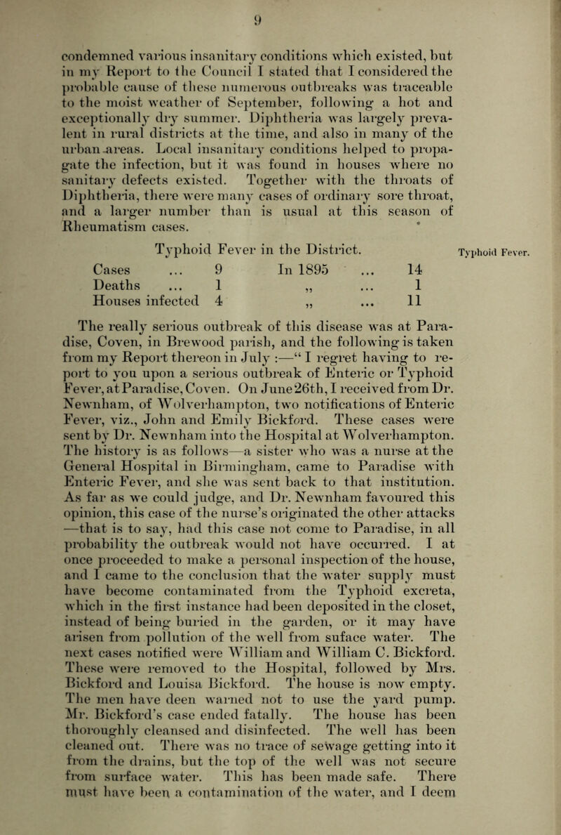 condemned various insanitary conditions which existed, but in my Report to ihe Council I stated that I considered the prohjible cause of these numerous outbreaks was traceable to the moist weather of September, following a hot and exceptionally diy summer. Diphtheria was lai’gely preva- lent in rural districts at the time, and also in many of the urban-areas. Local insanitary conditions helped to propa- gate the infection, but it was found in houses where no sanitai-y defects existed. Together with the throats of Diphtheria, there were many cases of ordinary sore throat, and a larger number than is usual at this season of Rheumatism cases. Typhoid Fever in the District. Cases ... 9 In 1895 ' . Deaths ... 1 „ Houses infected 4 „ Typhoid Fever. 14 1 11 The really serious outbreak of this disease was at Para- dise, Coven, in Brewood paiish, and the following is taken fi om my Report thereon in July :—“ I regret having to re- port to you upon a serious outbreak of Enteric or Typhoid Fever, at Paradise, Coven. On June26th, I received from Dr. Newnham, of Wolverhampton, two notifications of Enteric Fever, viz., John and Emily Bickford. These cases were sent by Dr. Newnham into the Hospital at Wolverhampton. The history is as follows—a sister who was a nurse at the Genei*al Hospital in Birmingham, came to Paradise with Enteric Fever, and she was sent back to that institution. As far as we could judge, and Dr. Newnham favoured this opinion, this case of the nurse’s originated the other attacks —that is to say, had this case not come to Paradise, in all probability the outbreak would not have occurred. I at once proceeded to make a personal inspection of the house, and I came to the conclusion that the water suppl}^ must have become contaminated from the Typhoid excreta, which in the first instance had been deposited in the closet, instead of being buried in the garden, or it may have ai'isen fi*om pollution of the well from suface water. The next cases notified were William and William C. Bickford. These wei-e inmoved to the Hospital, followed by Mrs. Bickford and Louisa Bickford. The house is now empty. The men have deen warned not to use the yard pump. Mr. Bickford’s case ended fatally. The house has been thoroughly cleansed and disinfected. The well has been cleaned out. Thei-e was no trace of sewage getting into it fi'om the drains, but the top of the well was not secure from sui-face water. This has been made safe. There niast have been a contamination of the water, and I deem