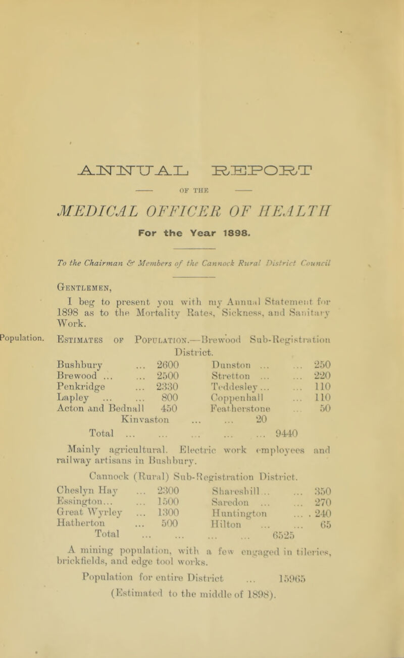 -A-NNTJJ^ILj REP ORT OF THE MEDICAL OFFICER OF HEALTH For the Year 1898. To the Chairman & Members of the Cannock Rural District Council Gentlemen, I beg to present you with my Annual Statement for 1898 as to the Mortality Rates, Sickness, and Sanitary Work. Estimates of Population.—Brewood Sub-Registration District. Bushbury ... 2600 Dunston ... ... 250 Brewood ... ... 2500 Stretton ... ... 220 Penkridge ... 2630 Teddesley 110 Lapley ... ... 800 Coppenhall ... 110 Acton and Bednall 450 Peatherstone 50 Kinvaston ... ... 20 Total 9440 Mainly agricultural. Electric work employees and railway artisans in Bushbury. Cannock (Rural) Sub-Registration District. Cheslyn Hay ... 2300 Shareshill... 350 Essington... ... 1500 Saredon 270 Great Wyrley ... 1300 Huntington . 240 Hatherton ... 500 Hilton 65 Total • • • ■ • • 6525 A mining population, with a few engaged in tileries, brickfields, and edge tool works. Population for entire District ... 159(55 (Estimated to the middle of 1898).