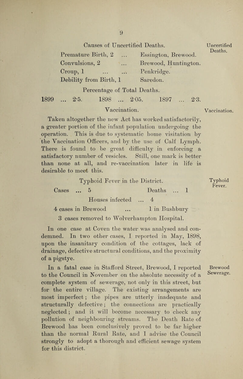 Causes of Uncertified Deaths. 1899 Premature Birth, 2 Convulsions, 2 Croup, 1 Debility from Birth, 1 Essington, Brevvood. Brewood, Huntington. Penkridge. Saredon. Percentage of Total Deaths. ... 2-5. 1S98 ... 205. 1897 2-3. Vaccination. Taken altogether the new Act has worked satisfactorily, a greater portion of the infant population undergoing the operation. This is due to systematic home visitation by the Vaccination Officers, and by the use of Calf Lymph. There is found to be great difficulty in enforcing a satisfactory number of vesicles. Still, one mark is better than none at all, and re-vaccination later in life is desirable to meet this. Typhoid Fever in the District. Cases ... 5 Deaths ... 1 Houses infected ... 4 4 cases in Brewood ... 1 in Buslibury 3 cases removed to Wolverhampton Hospital. In one case at Coven the water was analysed and con¬ demned. In two other cases, I reported in May, 1898, upon the insanitary condition of the cottages, lack of drainage, defective structural conditions, and the proximity of a pigstye. In a fatal case in Stafford Street, Brewood, I reported to the Council in November on the absolute necessity of a complete system of sewerage, not only in this street, but for the entire village. The existing arrangements are most imperfect; the pipes are utterly inadequate and structurally defective; the connections are practically neglected ; and it will become necessary to check any pollution of neighbouring streams. The Death Rate of Brewood has been conclusively proved to be far higher than the normal Rural Rate, and I advise the Council strongly to adopt a thorough and efficient sewage system for this district. Uncertified Deaths. Vaccination. Typhoid Fever. Brewood Sewerage.